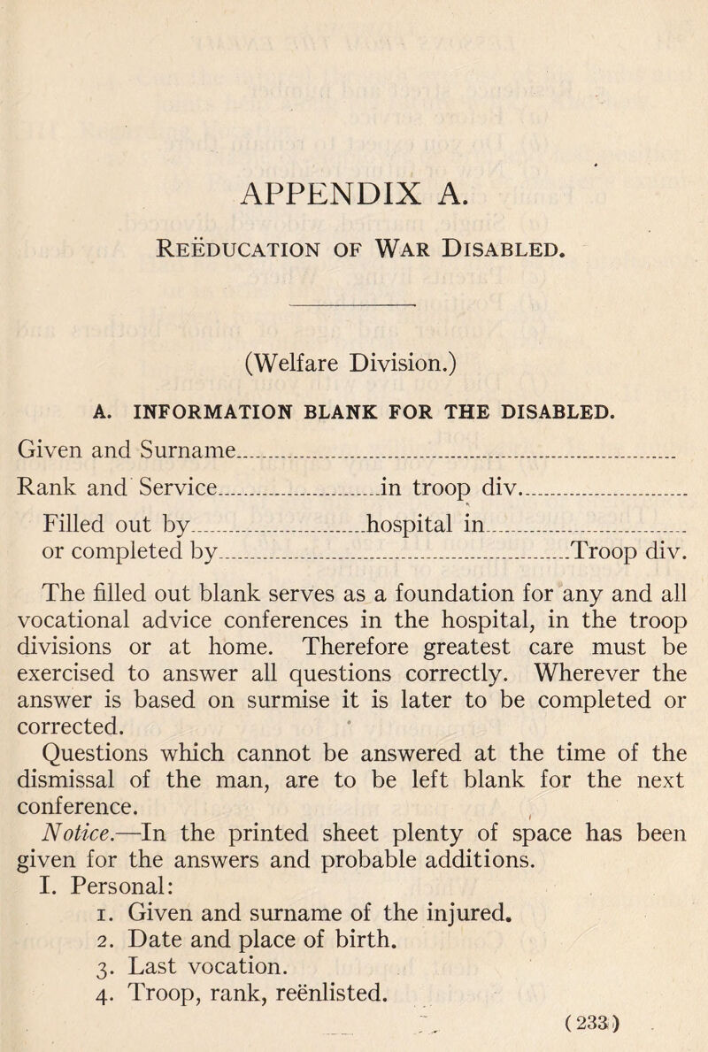 Reeducation of War Disabled. (Welfare Division.) A. INFORMATION BLANK FOR THE DISABLED. Given and Surname....... Rank and Service....in troop div... Filled out by___hospital in...__ or completed by______Troop div. The filled out blank serves as a foundation for any and all vocational advice conferences in the hospital, in the troop divisions or at home. Therefore greatest care must be exercised to answer all questions correctly. Wherever the answer is based on surmise it is later to be completed or corrected. Questions which cannot be answered at the time of the dismissal of the man, are to be left blank for the next conference. Notice.—In the printed sheet plenty of space has been given for the answers and probable additions. I. Personal: 1. Given and surname of the injured. 2. Date and place of birth. 3. Last vocation. 4. Troop, rank, reenlisted.