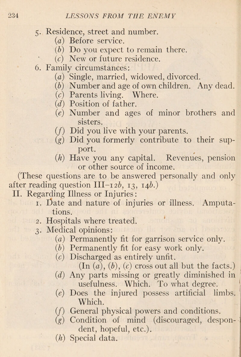 5. Residence, street and number. (a) Before service. (b) Do you expect to remain there. (c) New or future residence. 6. Family circumstances: (a) Single, married, widowed, divorced. ib) Number and age of own children. Any dead. (c) Parents living. Where. (d) Position of father. (e) Number and ages of minor brothers and sisters. (/) Did you live with your parents. (g) Did you formerly contribute to their sup¬ port. (k) Have you any capital. Revenues, pension or other source of income. (These questions are to be answered personally and only after reading question III-i2fr, 13, 146.) II. Regarding Illness or Injuries: 1. Date and nature of injuries or illness. Amputa¬ tions. 2. Hospitals where treated. 3. Medical opinions: (a) Permanently fit for garrison service only. (.b) Permanently fit for easy work only. (c) Discharged as entirely unfit. (In (a), (b), (c) cross out all but the facts.) (d) Any parts missing or greatly diminished in usefulness. Which. To what degree. (e) Does the injured possess artificial limbs. Which. (f) General physical powers and conditions. (g) Condition of mind (discouraged, despon¬ dent, hopeful, etc.). (h) Special data.