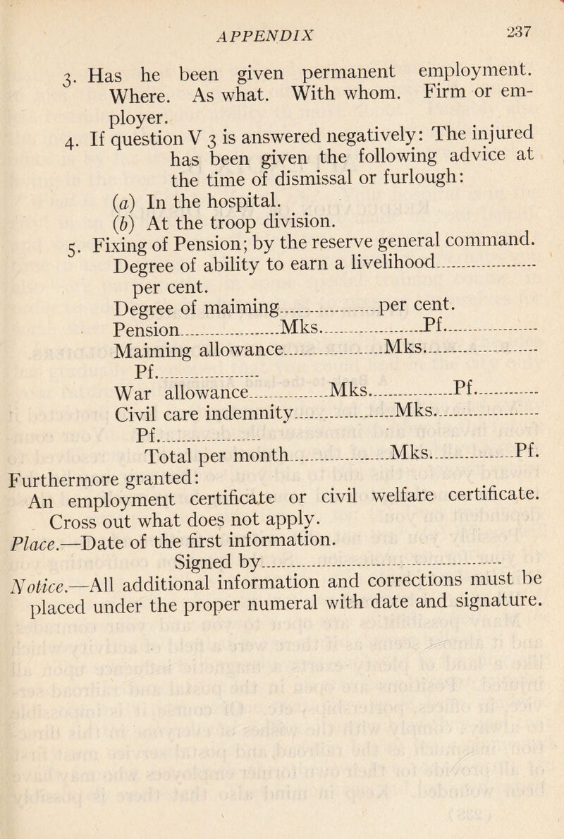 3. Has he been given permanent employment. Where. As what. With whom. Firm or em¬ ployer. # . 4. If question V 3 is answered negatively: Phe injured has been given the following advice at the time of dismissal or furlough: (a) In the hospital. lb) At the troop division. 5. Fixing of Pension; by the reserve general command. Degree of ability to earn a livelihood. per cent. Degree of maiming.—.per cent. Pension__Mks..Pf- Maiming allowance—.-.Mks. Pf____ War allowance_Mks..—-.Pf. Civil care indemnity.Mks.—-.- Total per month ....Mks---Pf- Furthermore granted: An employment certificate or civil welfare certificate. Cross out what does not apply. Place.—Date of the first information. Signed by..-.------- Notice.—All additional information and corrections must be placed under the proper numeral with date and signature.