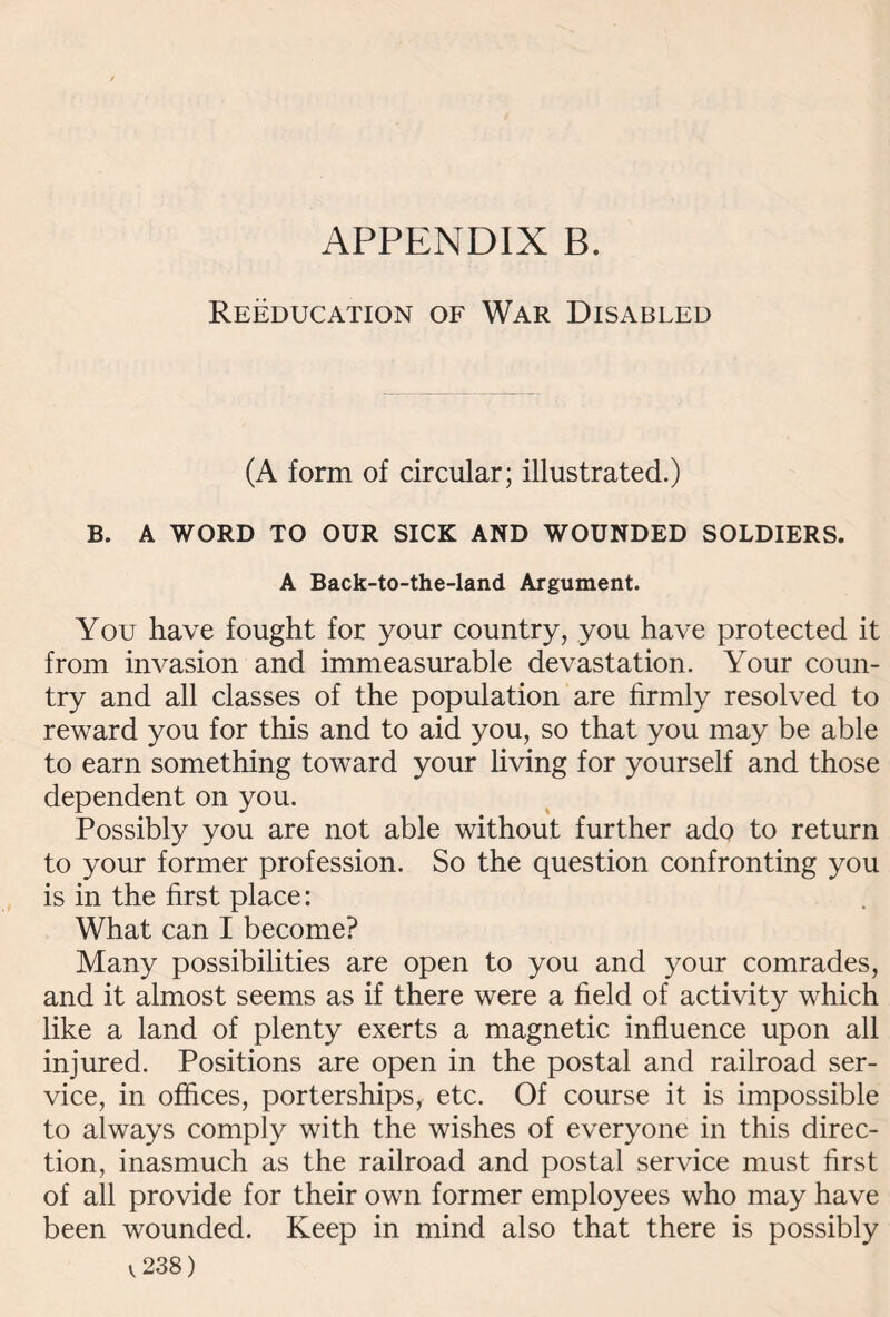 Reeducation of War Disabled (A form of circular; illustrated.) B. A WORD TO OUR SICK AND WOUNDED SOLDIERS. A Back-to-the-land Argument. You have fought for your country, you have protected it from invasion and immeasurable devastation. Your coun¬ try and all classes of the population are firmly resolved to reward you for this and to aid you, so that you may be able to earn something toward your living for yourself and those dependent on you. Possibly you are not able without further ado to return to your former profession. So the question confronting you is in the first place: What can I become? Many possibilities are open to you and your comrades, and it almost seems as if there were a field of activity which like a land of plenty exerts a magnetic influence upon all injured. Positions are open in the postal and railroad ser¬ vice, in offices, porterships, etc. Of course it is impossible to always comply with the wishes of everyone in this direc¬ tion, inasmuch as the railroad and postal service must first of all provide for their own former employees who may have been wounded. Keep in mind also that there is possibly