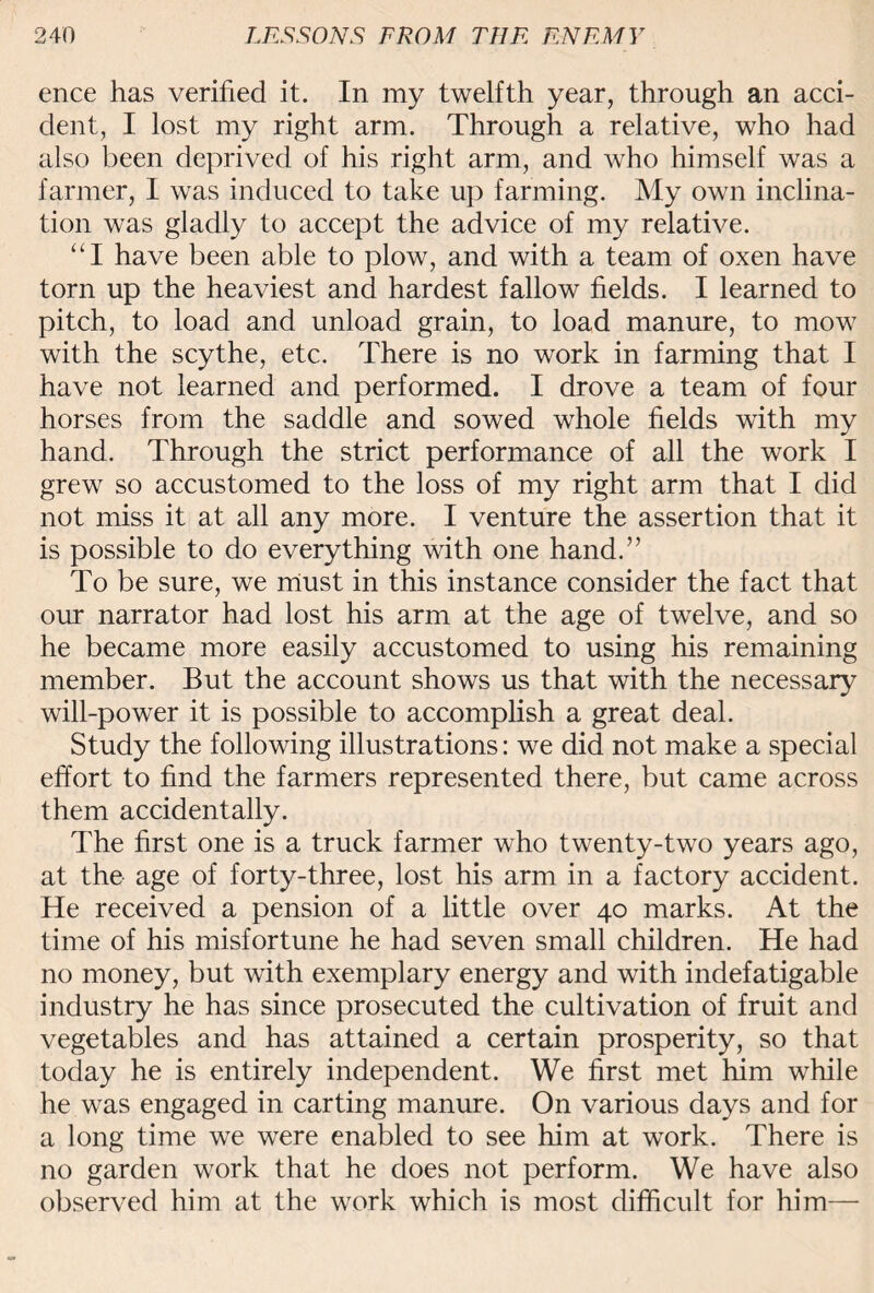 ence has verified it. In my twelfth year, through an acci¬ dent, I lost my right arm. Through a relative, who had also been deprived of his right arm, and who himself was a farmer, I was induced to take up farming. My own inclina¬ tion was gladly to accept the advice of my relative. “I have been able to plow, and with a team of oxen have torn up the heaviest and hardest fallow fields. I learned to pitch, to load and unload grain, to load manure, to mow with the scythe, etc. There is no work in farming that I have not learned and performed. I drove a team of four horses from the saddle and sowed whole fields with my hand. Through the strict performance of all the work I grew so accustomed to the loss of my right arm that I did not miss it at all any more. I venture the assertion that it is possible to do everything with one hand.” To be sure, we must in this instance consider the fact that our narrator had lost his arm at the age of twelve, and so he became more easily accustomed to using his remaining member. But the account shows us that with the necessary will-power it is possible to accomplish a great deal. Study the following illustrations: we did not make a special effort to find the farmers represented there, but came across them accidentally. The first one is a truck farmer who twenty-two years ago, at the age of forty-three, lost his arm in a factory accident. He received a pension of a little over 40 marks. At the time of his misfortune he had seven small children. He had no money, but with exemplary energy and with indefatigable industry he has since prosecuted the cultivation of fruit and vegetables and has attained a certain prosperity, so that today he is entirely independent. We first met him while he was engaged in carting manure. On various days and for a long time we were enabled to see him at work. There is no garden work that he does not perform. We have also observed him at the work which is most difficult for him—