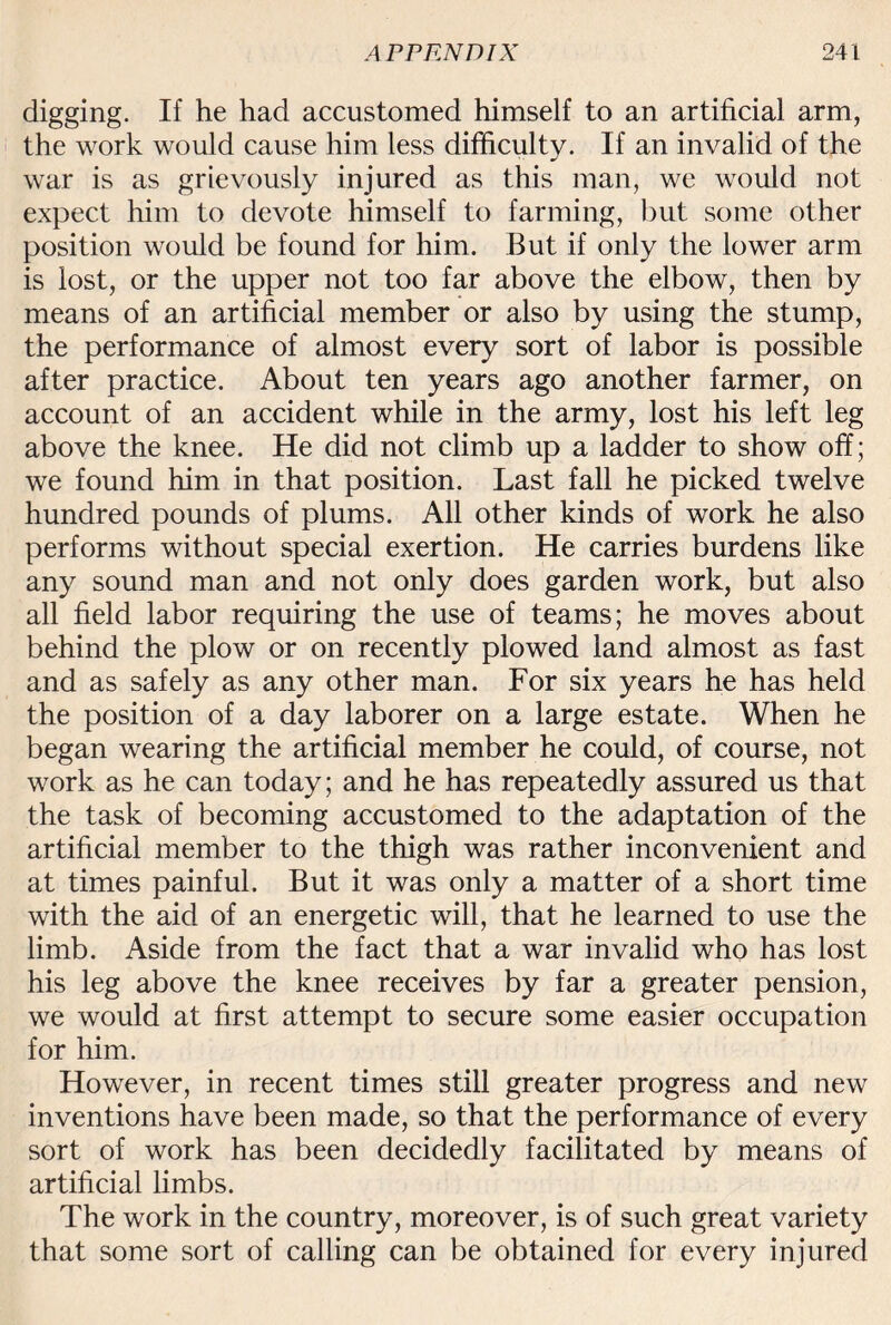 digging. If he had accustomed himself to an artificial arm, the work would cause him less difficulty. If an invalid of the war is as grievously injured as this man, we would not expect him to devote himself to farming, but some other position would be found for him. But if only the lower arm is lost, or the upper not too far above the elbow, then by means of an artificial member or also by using the stump, the performance of almost every sort of labor is possible after practice. About ten years ago another farmer, on account of an accident while in the army, lost his left leg above the knee. He did not climb up a ladder to show off; we found him in that position. Last fall he picked twelve hundred pounds of plums. All other kinds of work he also performs without special exertion. He carries burdens like any sound man and not only does garden work, but also all field labor requiring the use of teams; he moves about behind the plow or on recently plowed land almost as fast and as safely as any other man. For six years he has held the position of a day laborer on a large estate. When he began wearing the artificial member he could, of course, not work as he can today; and he has repeatedly assured us that the task of becoming accustomed to the adaptation of the artificial member to the thigh was rather inconvenient and at times painful. But it was only a matter of a short time with the aid of an energetic will, that he learned to use the limb. Aside from the fact that a war invalid who has lost his leg above the knee receives by far a greater pension, we would at first attempt to secure some easier occupation for him. However, in recent times still greater progress and new inventions have been made, so that the performance of every sort of work has been decidedly facilitated by means of artificial limbs. The work in the country, moreover, is of such great variety that some sort of calling can be obtained for every injured