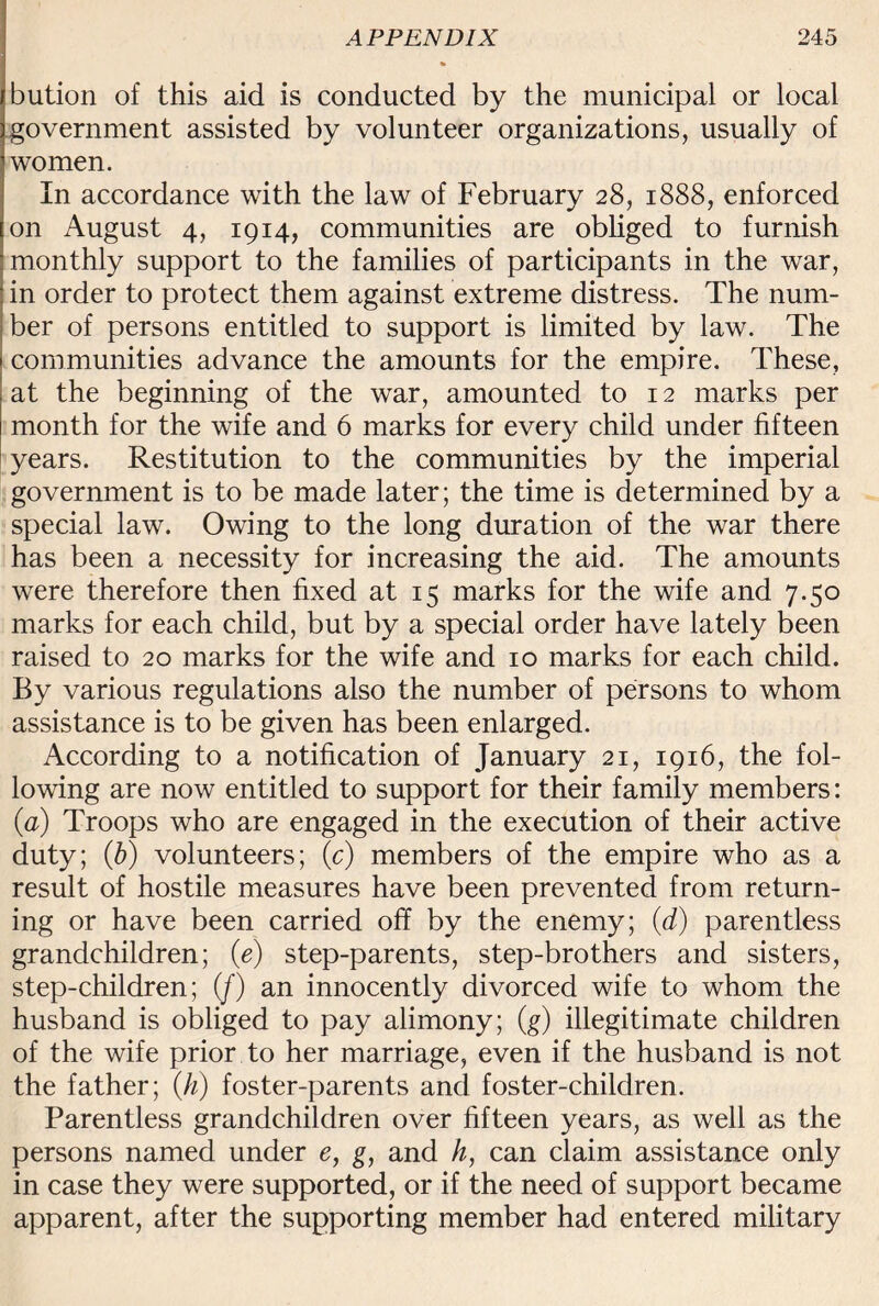 bution of this aid is conducted by the municipal or local government assisted by volunteer organizations, usually of women. In accordance with the law of February 28, 1888, enforced on August 4, 1914, communities are obliged to furnish monthly support to the families of participants in the war, in order to protect them against extreme distress. The num¬ ber of persons entitled to support is limited by law. The communities advance the amounts for the empire. These, at the beginning of the war, amounted to 12 marks per month for the wife and 6 marks for every child under fifteen years. Restitution to the communities by the imperial government is to be made later; the time is determined by a special law. Owing to the long duration of the war there has been a necessity for increasing the aid. The amounts were therefore then fixed at 15 marks for the wife and 7.50 marks for each child, but by a special order have lately been raised to 20 marks for the wife and 10 marks for each child. By various regulations also the number of persons to whom assistance is to be given has been enlarged. According to a notification of January 21, 1916, the fol¬ lowing are now entitled to support for their family members: (a) Troops who are engaged in the execution of their active duty; (b) volunteers; (c) members of the empire who as a result of hostile measures have been prevented from return¬ ing or have been carried off by the enemy; (d) parentless grandchildren; (e) step-parents, step-brothers and sisters, step-children; (/) an innocently divorced wife to whom the husband is obliged to pay alimony; (g) illegitimate children of the wife prior to her marriage, even if the husband is not the father; (h) foster-parents and foster-children. Parentless grandchildren over fifteen years, as well as the persons named under e, g, and h, can claim assistance only in case they were supported, or if the need of support became apparent, after the supporting member had entered military