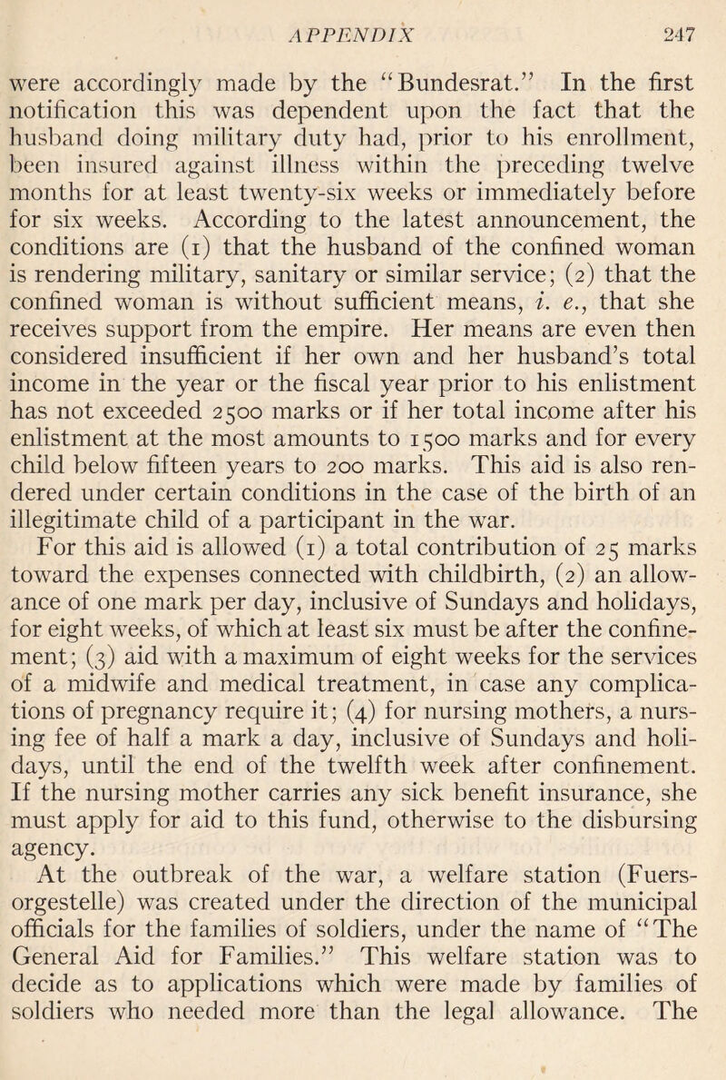 were accordingly made by the “Bundesrat.” In the first notification this was dependent upon the fact that the husband doing military duty had, prior to his enrollment, been insured against illness within the preceding twelve months for at least twenty-six weeks or immediately before for six weeks. According to the latest announcement, the conditions are (i) that the husband of the confined woman is rendering military, sanitary or similar service; (2) that the confined woman is without sufficient means, i. e., that she receives support from the empire. Her means are even then considered insufficient if her own and her husband’s total income in the year or the fiscal year prior to his enlistment has not exceeded 2500 marks or if her total income after his enlistment at the most amounts to 1500 marks and for every child below fifteen years to 200 marks. This aid is also ren¬ dered under certain conditions in the case of the birth of an illegitimate child of a participant in the wTar. For this aid is allowed (1) a total contribution of 25 marks toward the expenses connected with childbirth, (2) an allow¬ ance of one mark per day, inclusive of Sundays and holidays, for eight weeks, of which at least six must be after the confine¬ ment; (3) aid with a maximum of eight weeks for the services of a midwife and medical treatment, in case any complica¬ tions of pregnancy require it; (4) for nursing mothers, a nurs¬ ing fee of half a mark a day, inclusive of Sundays and holi¬ days, until the end of the twelfth week after confinement. If the nursing mother carries any sick benefit insurance, she must apply for aid to this fund, otherwise to the disbursing agency. At the outbreak of the war, a welfare station (Fuers- orgestelle) was created under the direction of the municipal officials for the families of soldiers, under the name of “The General Aid for Families.” This welfare station was to decide as to applications which were made by families of soldiers who needed more than the legal allowance. The