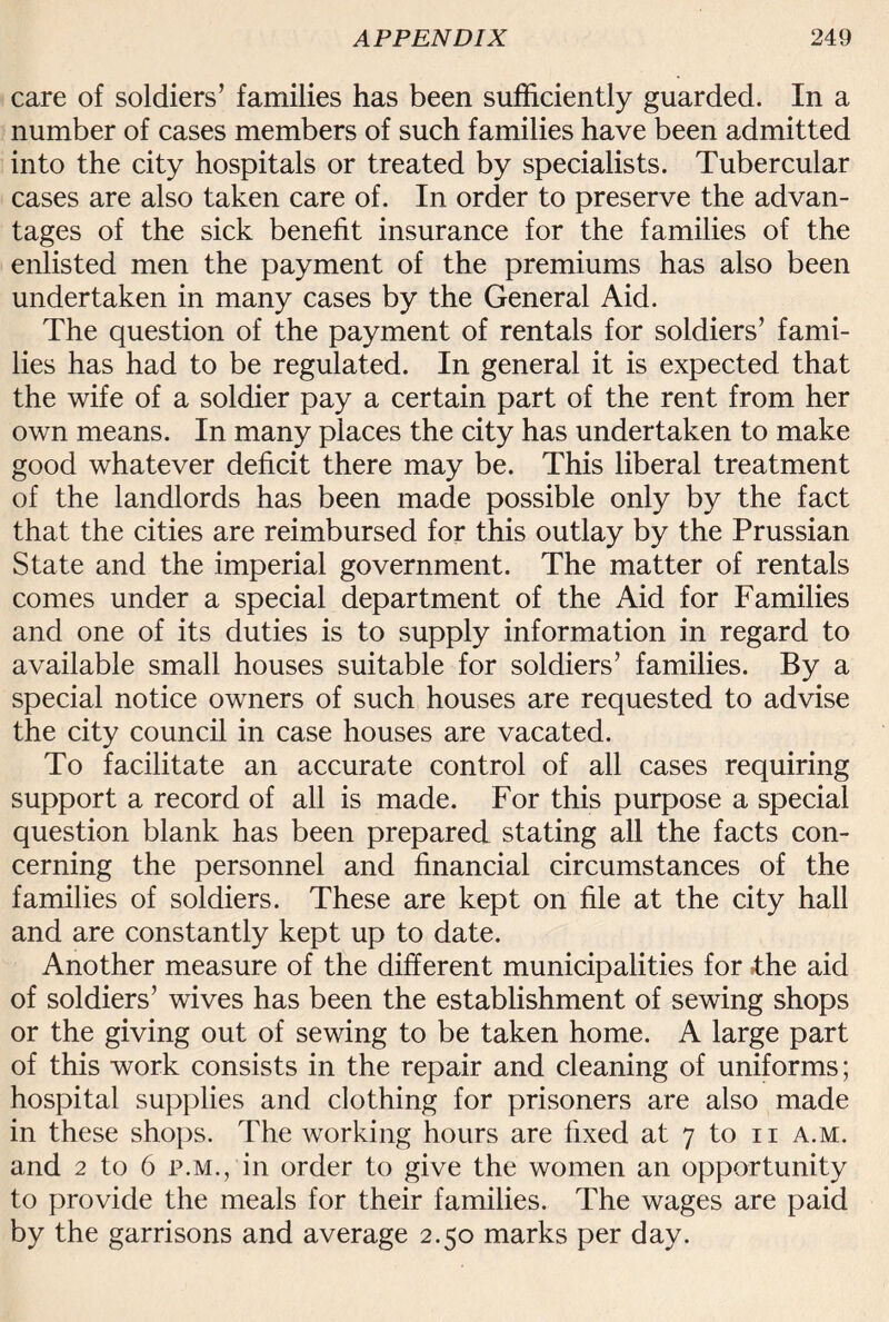 care of soldiers’ families has been sufficiently guarded. In a number of cases members of such families have been admitted into the city hospitals or treated by specialists. Tubercular cases are also taken care of. In order to preserve the advan¬ tages of the sick benefit insurance for the families of the enlisted men the payment of the premiums has also been undertaken in many cases by the General Aid. The question of the payment of rentals for soldiers’ fami¬ lies has had to be regulated. In general it is expected that the wife of a soldier pay a certain part of the rent from her own means. In many places the city has undertaken to make good whatever deficit there may be. This liberal treatment of the landlords has been made possible only by the fact that the cities are reimbursed for this outlay by the Prussian State and the imperial government. The matter of rentals comes under a special department of the Aid for Families and one of its duties is to supply information in regard to available small houses suitable for soldiers’ families. By a special notice owners of such houses are requested to advise the city council in case houses are vacated. To facilitate an accurate control of all cases requiring support a record of all is made. For this purpose a special question blank has been prepared stating all the facts con¬ cerning the personnel and financial circumstances of the families of soldiers. These are kept on file at the city hall and are constantly kept up to date. Another measure of the different municipalities for *the aid of soldiers’ wives has been the establishment of sewing shops or the giving out of sewing to be taken home. A large part of this work consists in the repair and cleaning of uniforms; hospital supplies and clothing for prisoners are also made in these shops. The working hours are fixed at 7 to n a.m. and 2 to 6 p.m., in order to give the women an opportunity to provide the meals for their families. The wages are paid by the garrisons and average 2.50 marks per day.