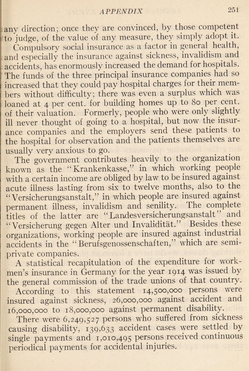 ; any direction; once they are convinced, by those competent to judge, of the value of any measure, they simply adopt it. Compulsory social insurance as a 1 actor in general health, and especially the insurance against sickness, invalidism and accidents, has enormously increased the demand for hospitals. The funds of the three principal insurance companies had so increased that they could pay hospital charges for their mem¬ bers without difficulty; there was even a surplus which was loaned at 4 per cent, for building homes up to 80 per cent, of their valuation. Formerly, people who were only slightly ill never thought of going to a hospital, but now the insur¬ ance companies and the employers send these patients to the hospital for observation and the patients themselves are usually very anxious to go. The government contributes heavily to the organization known as the “ Krankenkasse,” in which working people with a certain income are obliged by law to be insured against acute illness lasting from six to twelve months, also to the “ Versicherungsanstalt,” in which people are insured against permanent illness, invalidism and senility. The complete titles of the latter are “ Landesversicherungsanstalt ’ ’ and a Versicherung gegen Alter und Invalidity.” Besides these organizations, working people are insured against industrial accidents in the “Berufsgenossenschaften,” which are semi¬ private companies. A statistical recapitulation of the expenditure for work¬ men’s insurance in Germany for the year 1914 was issued by the general commission of the trade unions of that country. According to this statement 14,500,000 persons were insured against sickness, 26,000,000 against accident and 16,000,000 to 18,000,000 against permanent disability. There were 6,249,527 persons who suffered from sickness causing disability, 139,633 accident cases were settled by single payments and 1,010,495 persons received continuous periodical payments for accidental injuries.