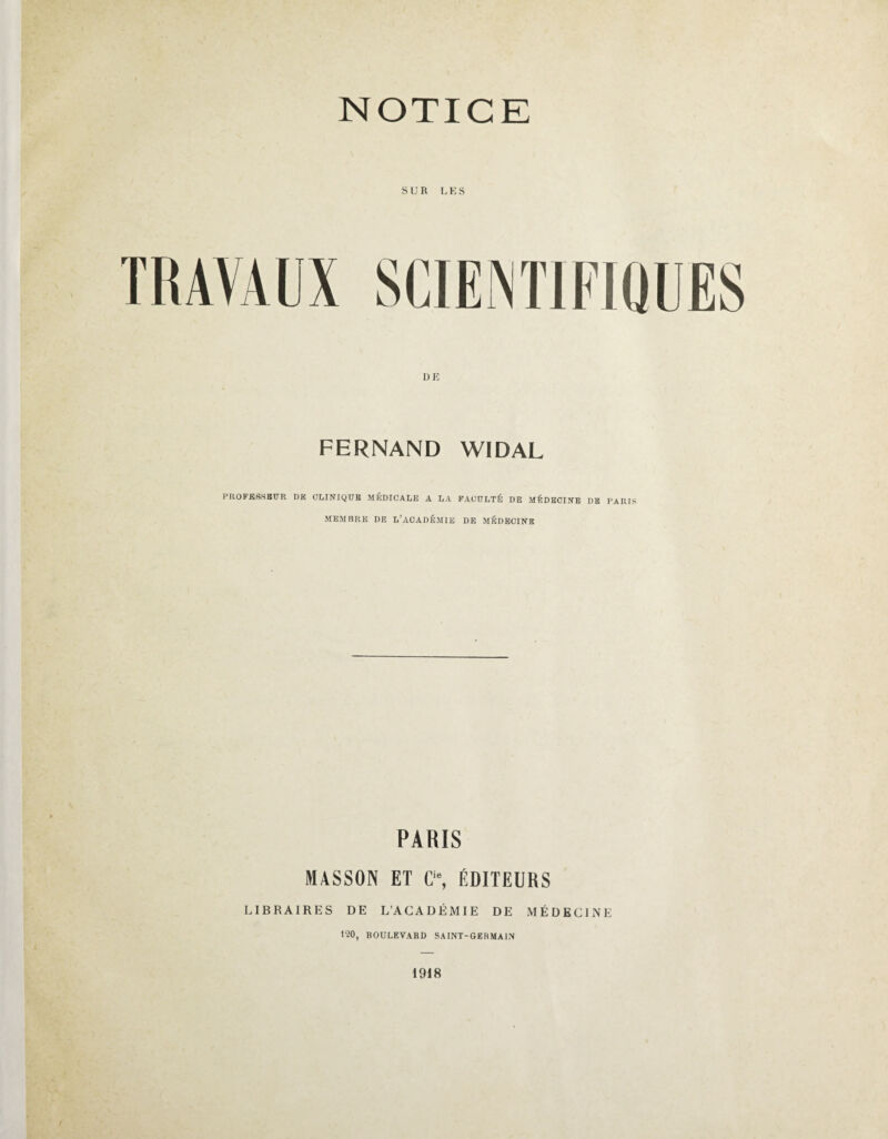 NOTICE SUR LES DE FERNAND W1DAL PROFESSEUR RK CLINIQUE MÉDICALE A LA FACULTÉ DE MÉDECINE DE PARIS MEMBRE DE L’ACADÉMIE DE MÉDECINE PARIS MASSON ET Cis, ÉDITEURS LIBRAIRES DE L’ACADÉMIE DE MÉDECINE 120, BOULEVARD SAINT-GERMAIN 1918