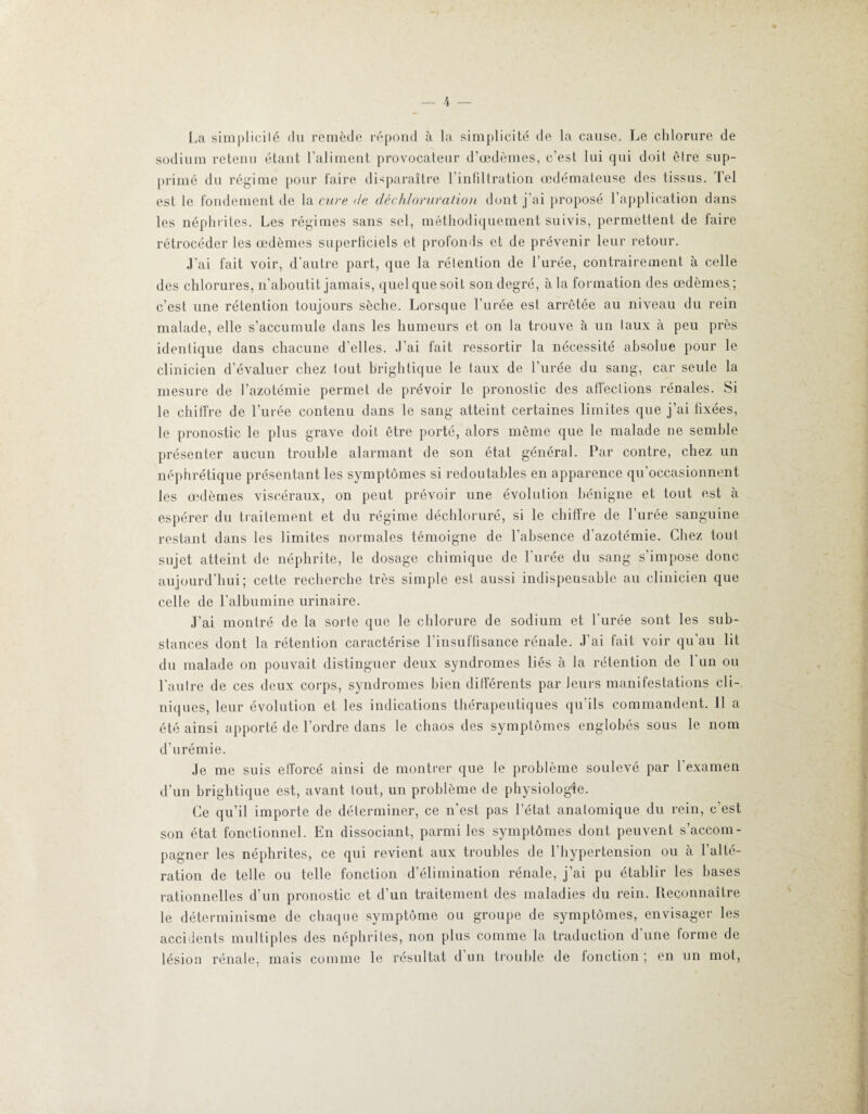 La simplicité du remède répond à la simplicité de la cause. Le chlorure de sodium retenu étant l’aliment provocateur d'œdèmes, c’est lui qui doit être sup¬ primé du régime pour faire disparaître l’infiltration œdémateuse des tissus. Tel est le fondement de la cure de déchloruration dont j’ai proposé l’application dans les népli ri les. Les régimes sans sel, méthodiquement suivis, permettent de faire rétrocéder les œdèmes superficiels et profonds et de prévenir leur retour. J’ai fait voir, d’autre part, que la rétention de l’urée, contrairement à celle des chlorures, n’aboutit jamais, quelque soit son degré, à la formation des œdèmes; c’est une rétention toujours sèche. Lorsque l’urée est arretée au niveau du rein malade, elle s’accumule dans les humeurs et on la trouve à un taux à peu près identique dans chacune d’elles. J’ai fait ressortir la nécessité absolue pour le clinicien d’évaluer chez tout brightique le taux de l’urée du sang, car seule la mesure de l’azotémie permet de prévoir le pronostic des affections rénales. Si le chiffre de l’urée contenu dans le sang atteint certaines limites que j’ai fixées, le pronostic le plus grave doit être porté, alors même que le malade ne semble présenter aucun trouble alarmant de son état général. Par contre, chez un néphrétique présentant les symptômes si redoutables en apparence qu’occasionnent les œdèmes viscéraux, on peut prévoir une évolution bénigne et tout est à espérer du traitement et du régime déchloruré, si le chiffre de l’urée sanguine restant dans les limites normales témoigne de l’absence d’azotémie. Chez tout sujet atteint de néphrite, le dosage chimique de l’urée du sang s’impose donc aujourd’hui; cette recherche très simple est aussi indispensable an clinicien que celle de l’albumine urinaire. J’ai montré de la sorte que le chlorure de sodium et l’urée sont les sub¬ stances dont la rétention caractérise l’insuffisance rénale. J’ai fait voir qu’au lit du malade on pouvait distinguer deux syndromes liés à la rétention de l’un on l'autre de ces deux corps, syndromes bien différents par leurs manifestations cli¬ niques, leur évolution et les indications thérapeutiques qu'ils commandent. Il a été ainsi apporté de l’ordre dans le chaos des symptômes englobés sous le nom d’urémie. Je me suis efforcé ainsi de montrer que le problème soulevé par l’examen d’un brightique est, avant tout, un problème de physiologie. Ce qu’il importe de déterminer, ce n’est pas l’état anatomique du rein, c’est son état fonctionnel. En dissociant, parmi les symptômes dont peuvent s’accom¬ pagner les néphrites, ce qui revient aux troubles de l’hypertension ou à l’alté¬ ration de telle ou telle fonction d’élimination rénale, j’ai pu établir les hases rationnelles d’un pronostic et d’un traitement des maladies du rein. Reconnaître le déterminisme de chaque symptôme ou groupe de symptômes, envisager les accidents multiples des néphrites, non plus comme la traduction d’une forme de lésion rénale, mais comme le résultat d un trouble de fonction ; en un mot,