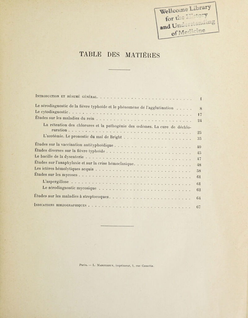 Welle for tiie : and Un- - TABLE DES MATIÈRES Introduction et résumé général. Le sérodiagnostic de la fièvre typhoïde et le phénomène dë l’agglutination Le cytodiagnostic. Études sur les maladies du rein. La rétention des chlorures et la pathogénie des œdèmes. La cure de déchlo¬ ruration . L’azotémie. Le pronostic du mal de Bright Études sur la vaccination antityphoïdique. Études diverses sur la fièvre typhoïde. Le bacille de la dysenterie. Études sur 1 anaphylaxie et sur la crise hémoclasique. Les ictères hémolytiques acquis. Études sur les mycoses. L’aspergillose. Le sérodiagnostic mycosique. Études sur les maladies à streptocoques. Indications bibliographiques. 1 8 17 24 25 35 40 45 47 48 58 61 61 62 64 67 Paris. — L. Maretheuk, imprimeur, 1, rue Cassette.