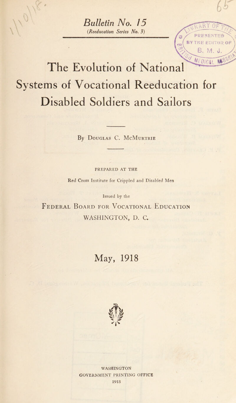 W V \ \ \ ■ Bulletin No. 15 (.Reeducation Series No. 3) The Evolution of National Systems of Vocational Reeducation for Disabled Soldiers and Sailors By Douglas C. McMurtrie PREPARED AT THE Red Cross Institute for Crippled and Disabled Men Issued by the Federal Board for Vocational Education WASHINGTON, D. C. May, 1918 dfk Xl'-.’P WASHINGTON GOVERNMENT PRINTING OFFICE