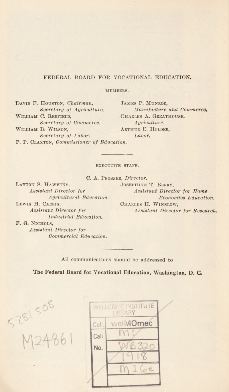 FEDERAL BOARD FOR VOCATIONAL EDUCATION. MEMBERS. David F. Houston, Chairman, Secretary of Agriculture. William C. Redfield, Secretary of Commerce. William B. Wilson, Secretary of Labor. James P. Munroe, Manufacture and Commerce• Charles A. Greathouse, Agriculture. Arthur E. Holder, Labor. P. P. Claxton, Commissioner of Education. executive staff. C. A. Prosser, Director. Layton S. Hawkins, Assistant Director for Agricultural Education. Lewis H. Carris, Assistant Director for Industrial Education. F. G. Nichols, Assistant Director for Commercial Education. Josephine T. Berry, Assistant Director for Home Economics Education. Charles H. Winslow, Assistant Director for Research. All communications should be addressed to The Federal Board for Vocational Education, Washington, D. C. • m WbLLCO 31 ITU I E L!: f'/'iii ! AUII. j welMOmec Cali m;/ No. T7!