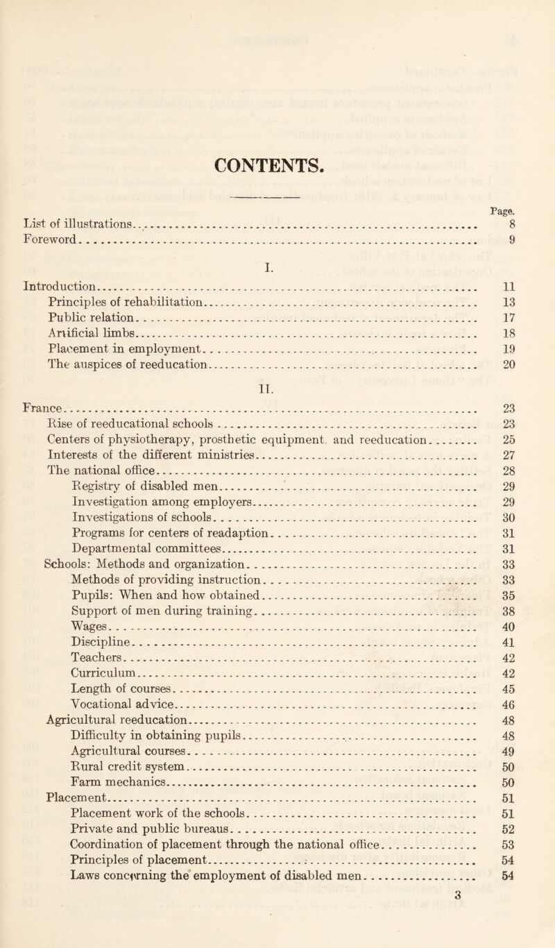 CONTENTS Page. List of illustrations... 8 Foreword. 9 I. Introduction. 11 Principles of rehabilitation. 13 Public relation. 17 Ariificial limbs. 18 Placement in employment. 19 The auspices of reeducation. 20 II. France... 23 Rise of reeducational schools. 23 Centers of physiotherapy, prosthetic equipment, and reeducation. 25 Interests of the different ministries. 27 The national office. 28 Registry of disabled men. 29 Investigation among employers. 29 Investigations of schools. 30 Programs for centers of readaption. 31 Departmental committees. 31 Schools: Methods and organization.. 33 Methods of providing instruction. 33 Pupils: When and how obtained. 35 Support of men during training. 38 Wages. 40 Discipline. 41 Teachers. 42 Curriculum. 42 Length of courses. 45 Vocational advice. 46 Agricultural reeducation. 48 Difficulty in obtaining pupils. 48 Agricultural courses. 49 Rural credit system. 50 Farm mechanics. 50 Placement. 51 Placement work of the schools. 51 Private and public bureaus. 52 Coordination of placement through the national office. 53 Principles of placement.:. 54 Laws concerning the employment of disabled men. 54