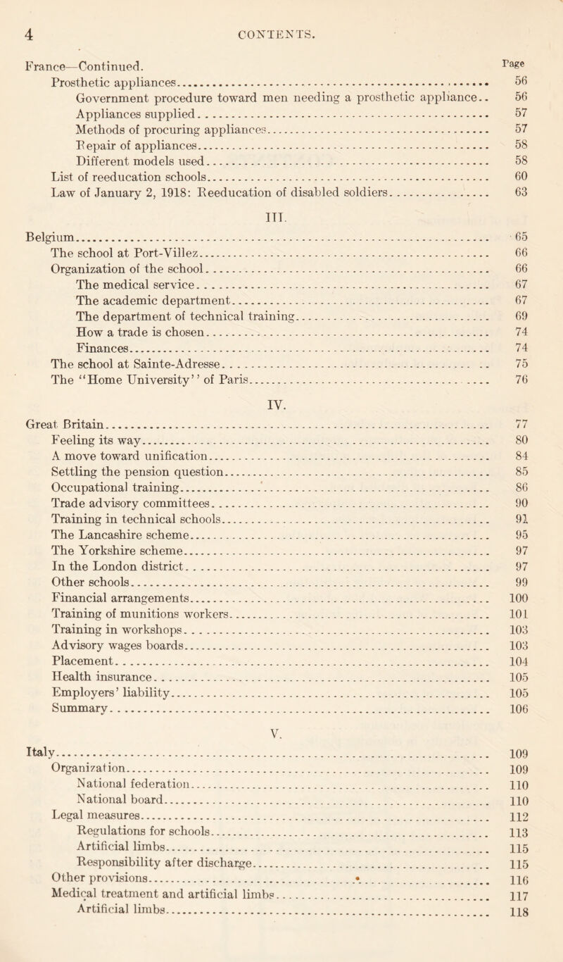 France—Continued. ra&e Prosthetic appliances. 56 Government procedure toward men needing a prosthetic appliance.. 56 Appliances supplied. 57 Methods of procuring appliances. 57 Fepair of appliances. 58 Different models used. 58 List of reeducation schools. 60 Law of January 2, 1918: Reeducation of disabled soldiers. 63 ITT. Belgium. 65 The school at Port-Villez. 66 Organization of the school. 66 The medical service. 67 The academic department. 67 The department of technical training. 69 How a trade is chosen.-. 74 Finances. 74 The school at Sainte-Adresse. 75 The “Home University’ ’ of Paris. 76 IV. Great Britain. 77 Feeling its way. 80 A move toward unification. 84 Settling the pension question. 85 Occupational training. 86 Trade advisory committees. 90 Training in technical schools. 91 The Lancashire scheme. 95 The Yorkshire scheme. 97 In the London district. 97 Other schools. 99 Financial arrangements. 100 Training of munitions workers. 101 Training in workshops. 103 Advisory wages boards. 103 Placement. 104 Health insurance. 105 Employers’ liability. 105 Summary. 106 V. Italy. 109 Organization. 109 National federation. 110 National board. 110 Legal measures. 112 Regulations for schools. 113 Artificial limbs. 115 Responsibility after discharge. 115 Other provisions.•. HO Medical treatment and artificial limbs. 117 Artificial limbs. 118