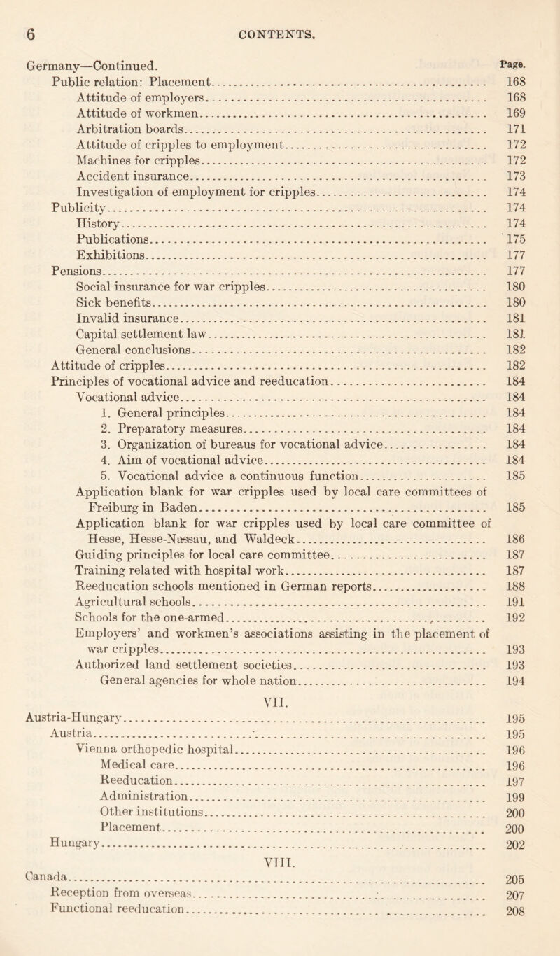 Germany—Continued. Page. Public relation: Placement. 168 Attitude of employers. 168 Attitude of workmen. 169 Arbitration boards. 171 Attitude of cripples to employment. 172 Machines for cripples. 172 Accident insurance. 173 Investigation of employment for cripples. 174 Publicity. 174 History. 174 Publications. 175 Exhibitions. 177 Pensions. 177 Social insurance for war cripples. 180 Sick benefits. 180 Invalid insurance. 181 Capital settlement law. 181 General conclusions. 182 Attitude of cripples. 182 Principles of vocational advice and reeducation. 184 Vocational advice. 184 1. General principles. 184 2. Preparatory measures. 184 3. Organization of bureaus for vocational advice. 184 4. Aim of vocational advice. 184 5. Vocational advice a continuous function. 185 Application blank for war cripples used by local care committees of Freiburg in Baden. 185 Application blank for war cripples used by local care committee of Hesse, Hesse-Nassau, and Waldeck. 186 Guiding principles for local care committee. 187 Training related with hospital work. 187 Reeducation schools mentioned in German reports. 188 Agricultural schools. 191 Schools for the one-armed. 192 Employers’ and workmen’s associations assisting in the placement of war cripples. 193 Authorized land settlement societies. 193 General agencies for whole nation. 194 VII. Austria-Hungary. 195 Austria...*. 195 Vienna orthopedic hospital. 196 Medical care. 196 Reeducation. 197 Administration. 199 Other institutions. 200 Placement. 200 Hungary. 202 VIII. Canada. 205 Reception from overseas. 207 Functional reeducation. 208