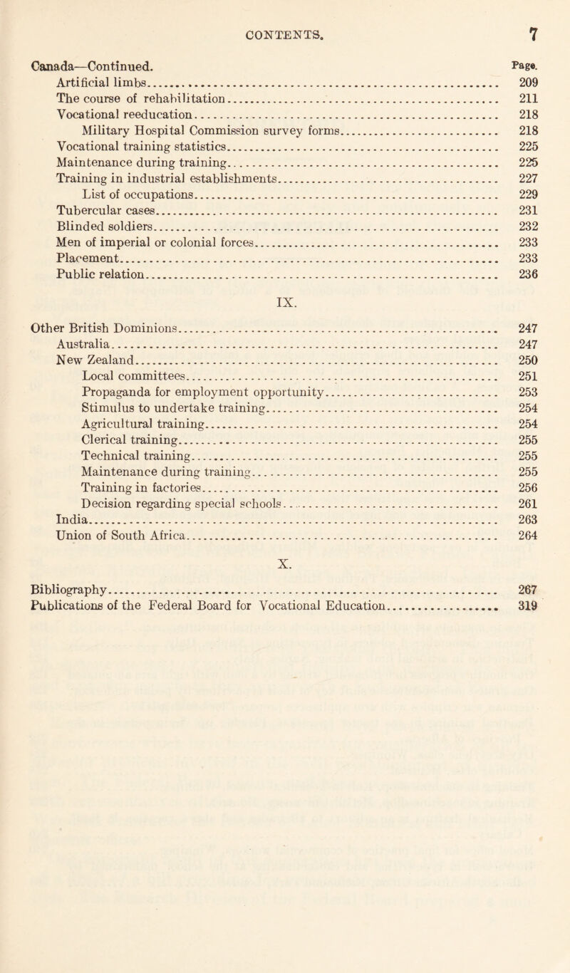 Canada—Continued. Page- Artificial limbs. 209 The course of rehabilitation. 211 Vocational reeducation. 218 Military Hospital Commission survey forms. 218 Vocational training statistics. 225 Maintenance during training. 225 Training in industrial establishments. 227 List of occupations. 229 Tubercular cases. 231 Blinded soldiers. 232 Men of imperial or colonial forces. 233 Placement. 233 Public relation. 236 IX. Other British Dominions. 247 Australia. 247 New Zealand. 250 Local committees. 251 Propaganda for employment opportunity. 253 Stimulus to undertake training.. 254 Agricultural training. 254 Clerical training. 255 Technical training. 255 Maintenance during training. 255 Training in factories. 256 Decision regarding special schools.. 261 India. 263 Union of South Africa. 264 X. Bibliography. 267 Publications of the Federal Board for Vocational Education. 319