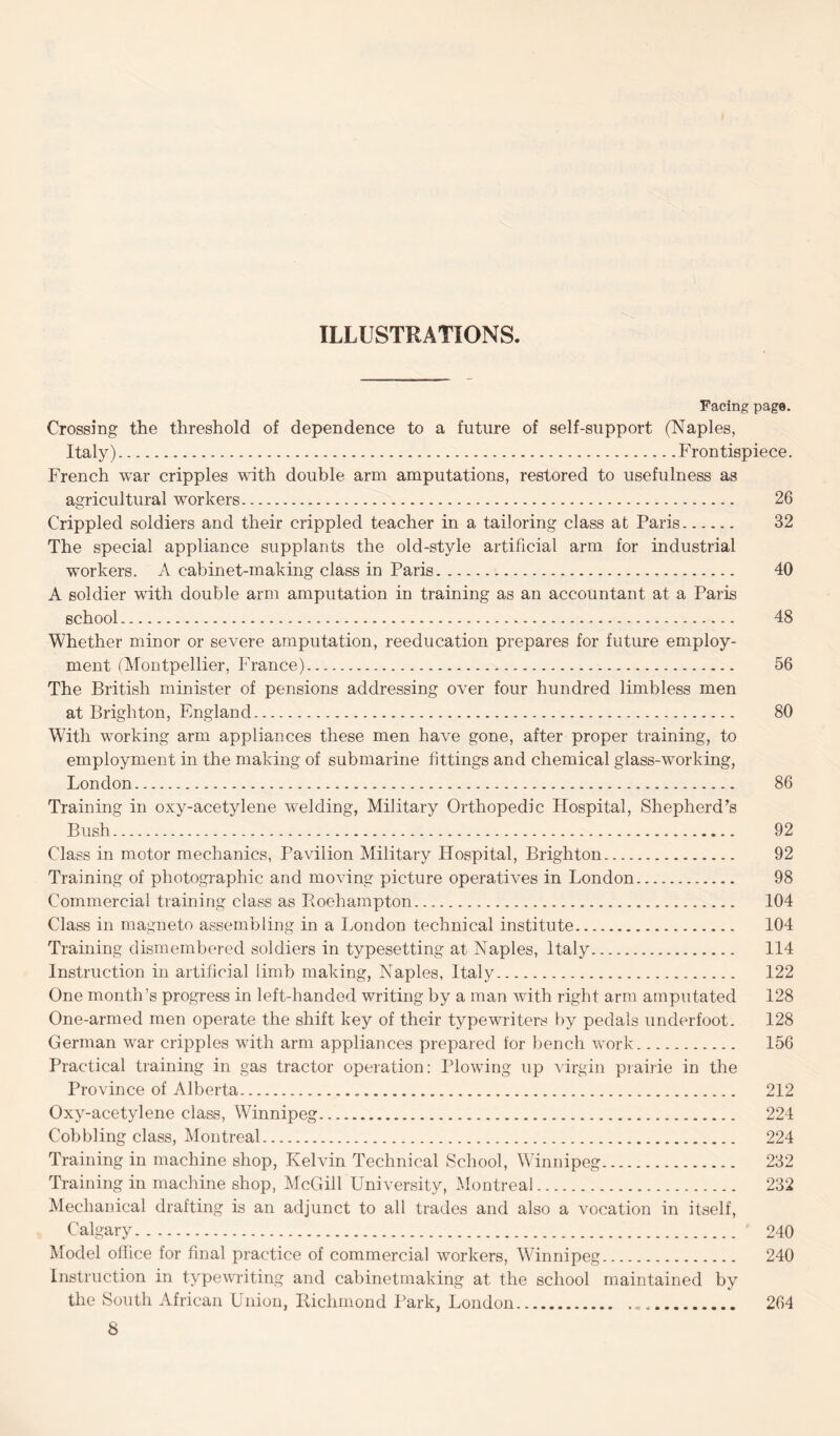 ILLUSTRATIONS. Facing page. Crossing the threshold of dependence to a future of self-support (Naples, Italy).Frontispiece. French war cripples with double arm amputations, restored to usefulness as agricultural workers. 26 Crippled soldiers and their crippled teacher in a tailoring class at Paris. 32 The special appliance supplants the old-style artificial arm for industrial workers. A cabinet-making class in Paris. 40 A soldier with double arm amputation in training as an accountant at a Paris school. 48 Whether minor or severe amputation, reeducation prepares for future employ¬ ment (Montpellier, France). 56 The British minister of pensions addressing over four hundred limbless men at Brighton, England. 80 With working arm appliances these men have gone, after proper training, to employment in the making of submarine fittings and chemical glass-working, London. 86 Training in oxy-acetylene wielding, Military Orthopedic Hospital, Shepherd's Bush. 92 Class in motor mechanics, Pavilion Military Hospital, Brighton. 92 Training of photographic and moving picture operatives in London. 98 Commercial training class as Roehampton. 104 Class in magneto assembling in a London technical institute. 104 Training dismembered soldiers in typesetting at Naples, Italy. 114 Instruction in artificial limb making, Naples, Italy. 122 One month’s progress in left-handed writing by a man with right arm amputated 128 One-armed men operate the shift key of their typewriters by pedals underfoot. 128 German war cripples with arm appliances prepared for bench work. 156 Practical training in gas tractor operation: Plowing up virgin prairie in the Province of Alberta. 212 Oxy-acetylene class, Winnipeg. 224 Cobbling class, Montreal. 224 Training in machine shop, Kelvin Technical School, Winnipeg. 232 Training in machine shop, McGill University, Montreal. 232 Mechanical drafting is an adjunct to all trades and also a vocation in itself, Calgary. 240 Model office for final practice of commercial workers, Winnipeg. 240 Instruction in typewriting and cabinetmaking at the school maintained by the South African Union, Richmond Park, London.. .. 264