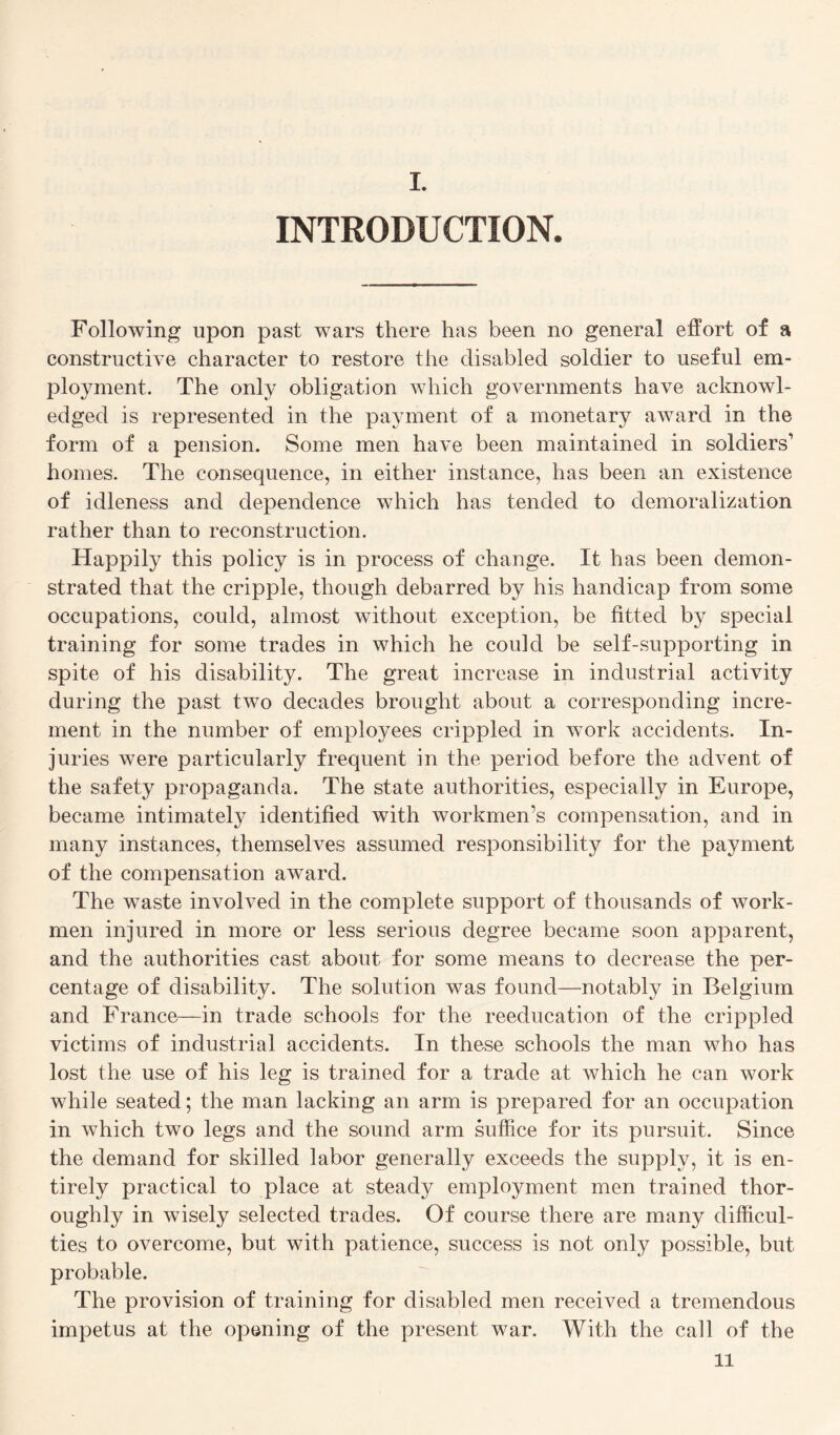 I. INTRODUCTION. Following upon past wars there has been no general effort of a constructive character to restore the disabled soldier to useful em¬ ployment. The only obligation which governments have acknowl¬ edged is represented in the payment of a monetary award in the form of a pension. Some men have been maintained in soldiers’ homes. The consequence, in either instance, has been an existence of idleness and dependence which has tended to demoralization rather than to reconstruction. Happily this policy is in process of change. It has been demon¬ strated that the cripple, though debarred by his handicap from some occupations, could, almost without exception, be fitted by special training for some trades in which he could be self-supporting in spite of his disability. The great increase in industrial activity during the past two decades brought about a corresponding incre¬ ment in the number of employees crippled in work accidents. In¬ juries were particularly frequent in the period before the advent of the safety propaganda. The state authorities, especially in Europe, became intimately identified with workmen’s compensation, and in many instances, themselves assumed responsibility for the payment of the compensation award. The waste involved in the complete support of thousands of work¬ men injured in more or less serious degree became soon apparent, and the authorities cast about for some means to decrease the per¬ centage of disability. The solution was found—notably in Belgium and France—in trade schools for the reeducation of the crippled victims of industrial accidents. In these schools the man who has lost the use of his leg is trained for a trade at which he can work while seated; the man lacking an arm is prepared for an occupation in which two legs and the sound arm suffice for its pursuit. Since the demand for skilled labor generally exceeds the supply, it is en¬ tirely practical to place at steady employment men trained thor¬ oughly in wisely selected trades. Of course there are many difficul¬ ties to overcome, but with patience, success is not only possible, but probable. The provision of training for disabled men received a tremendous impetus at the opening of the present war. With the call of the ll