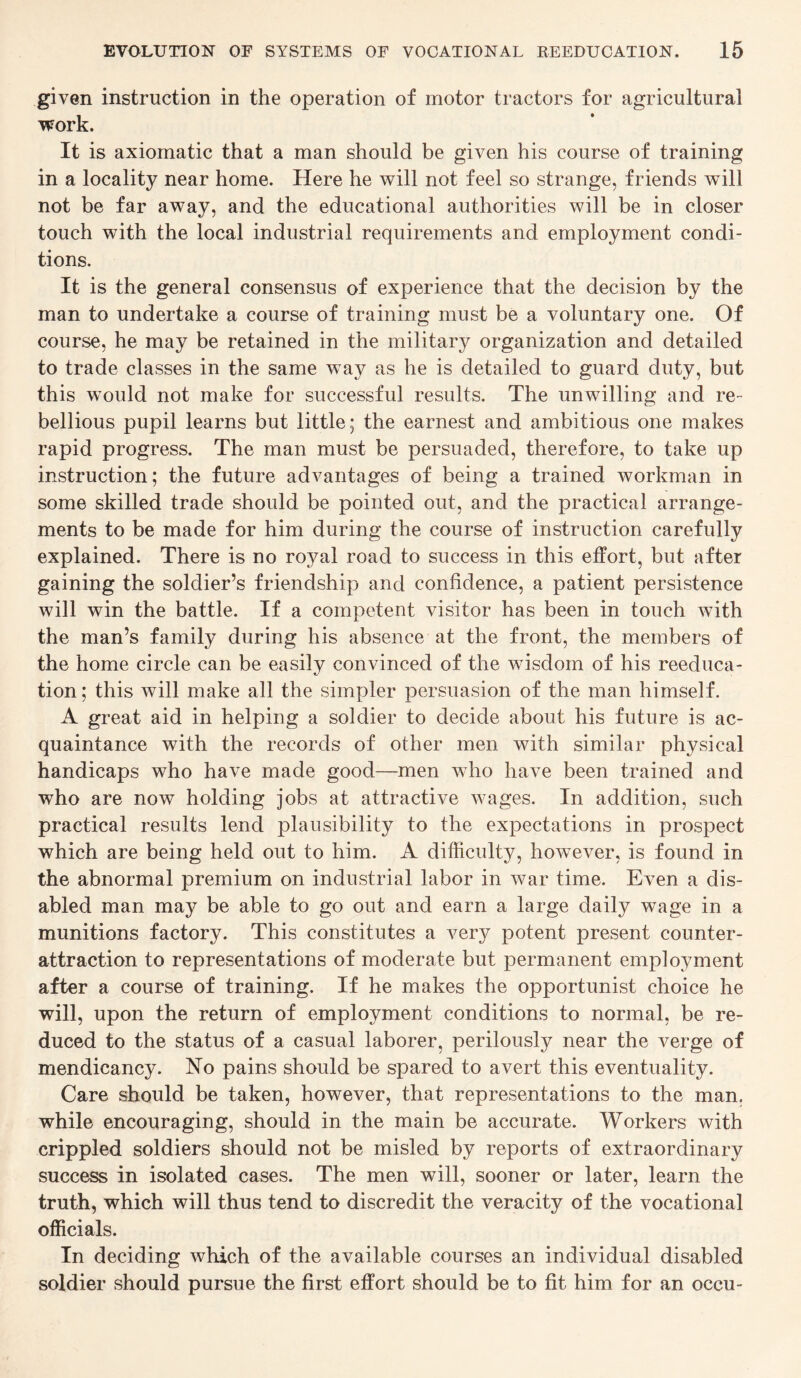 given instruction in the operation of motor tractors for agricultural work. It is axiomatic that a man should be given his course of training in a locality near home. Here he will not feel so strange, friends will not be far away, and the educational authorities will be in closer touch with the local industrial requirements and employment condi¬ tions. It is the general consensus of experience that the decision by the man to undertake a course of training must be a voluntary one. Of course, he may be retained in the military organization and detailed to trade classes in the same way as he is detailed to guard duty, but this would not make for successful results. The unwilling and re¬ bellious pupil learns but little; the earnest and ambitious one makes rapid progress. The man must be persuaded, therefore, to take up instruction; the future advantages of being a trained workman in some skilled trade should be pointed out, and the practical arrange¬ ments to be made for him during the course of instruction carefully explained. There is no royal road to success in this effort, but after gaining the soldier’s friendship and confidence, a patient persistence will win the battle. If a competent visitor has been in touch with the man’s family during his absence at the front, the members of the home circle can be easily convinced of the wisdom of his reeduca¬ tion; this will make all the simpler persuasion of the man himself. A great aid in helping a soldier to decide about his future is ac¬ quaintance with the records of other men with similar physical handicaps who have made good—men who have been trained and who are now holding jobs at attractive wages. In addition, such practical results lend plausibility to the expectations in prospect which are being held out to him. A difficulty, hoAvever, is found in the abnormal premium on industrial labor in war time. Even a dis¬ abled man may be able to go out and earn a large daily wage in a munitions factory. This constitutes a very potent present counter- attraction to representations of moderate but permanent employment after a course of training. If he makes the opportunist choice he will, upon the return of employment conditions to normal, be re¬ duced to the status of a casual laborer, perilously near the verge of mendicancy. No pains should be spared to avert this eventuality. Care should be taken, however, that representations to the man, while encouraging, should in the main be accurate. Workers with crippled soldiers should not be misled by reports of extraordinary success in isolated cases. The men will, sooner or later, learn the truth, which will thus tend to discredit the veracity of the vocational officials. In deciding which of the available courses an individual disabled soldier should pursue the first effort should be to fit him for an occu-