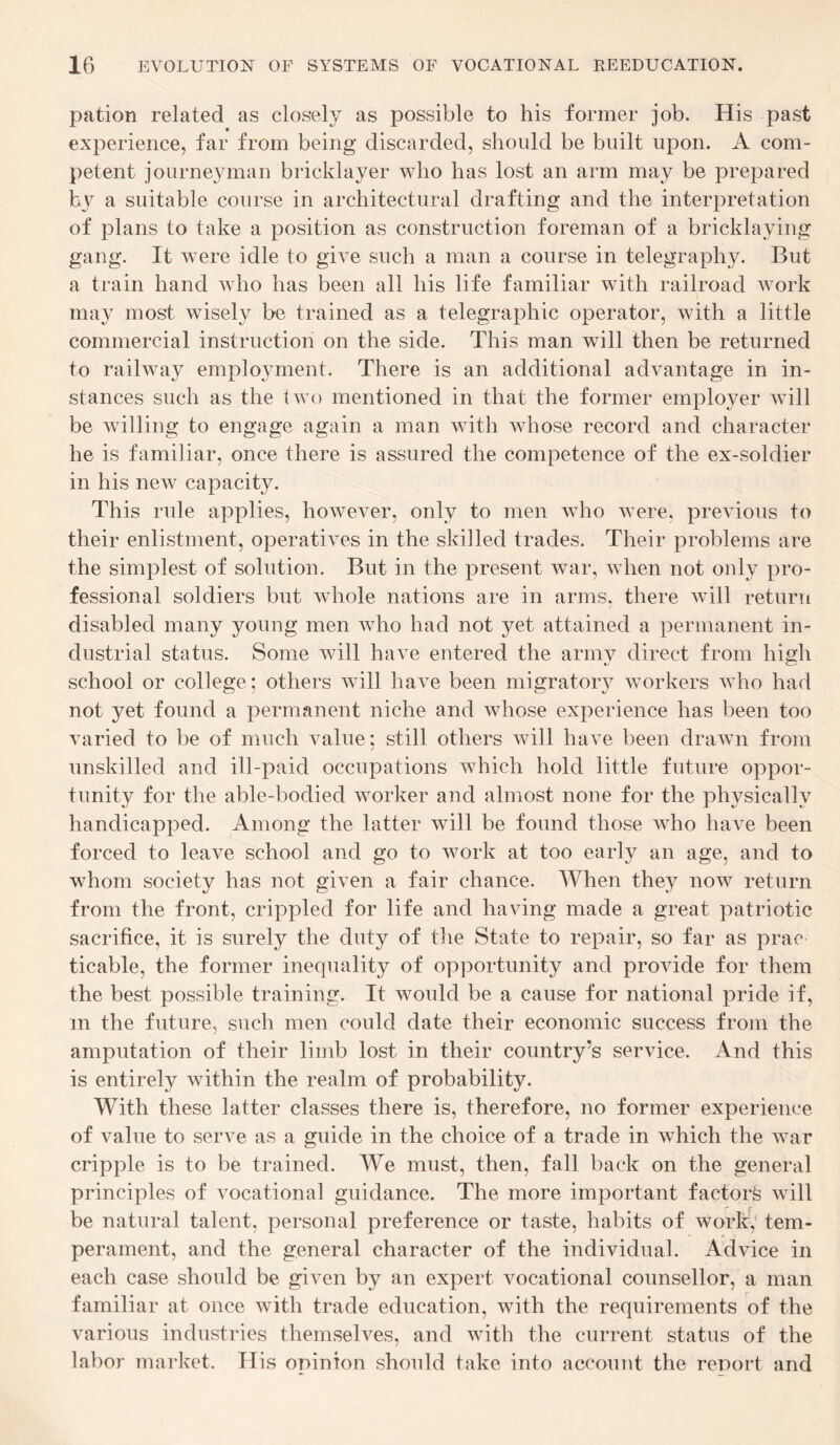 pation related as closely as possible to his former job. His past experience, far from being discarded, should be built upon. A com¬ petent journeyman bricklayer who has lost an arm may be prepared by a suitable course in architectural drafting and the interpretation of plans to take a position as construction foreman of a bricklaying gang. It were idle to give such a man a course in telegraphy. But a train hand who has been all his life familiar with railroad work may most wisely be trained as a telegraphic operator, with a little commercial instruction on the side. This man will then be returned to railway employment. There is an additional advantage in in¬ stances such as the two mentioned in that the former employer will be willing to engage again a man with whose record and character he is familiar, once there is assured the competence of the ex-soldier in his new capacity. This rule applies, however, only to men who were, previous to their enlistment, operatives in the skilled trades. Their problems are the simplest of solution. But in the present war, when not only pro¬ fessional soldiers but whole nations are in arms, there will return disabled many young men who had not yet attained a permanent in¬ dustrial status. Some will have entered the army direct from high school or college; others will have been migratory workers who had not yet found a permanent niche and whose experience has been too varied to be of much value; still others will have been drawn from unskilled and ill-paid occupations which hold little future oppor¬ tunity for the able-bodied worker and almost none for the physically handicapped. Among the latter will be found those who have been forced to leave school and go to work at too early an age, and to whom society has not given a fair chance. When they now return from the front, crippled for life and having made a great patriotic sacrifice, it is surely the duty of the State to repair, so far as prac ticable, the former inequality of opportunity and provide for them the best possible training. It would be a cause for national pride if, m the future, such men could date their economic success from the amputation of their limb lost in their country’s service. And this is entirely within the realm of probability. With these latter classes there is, therefore, no former experience of value to serve as a guide in the choice of a trade in which the war cripple is to be trained. We must, then, fall back on the general principles of vocational guidance. The more important factorfe will be natural talent, personal preference or taste, habits of work, tem¬ perament, and the general character of the individual. Advice in each case should be given by an expert vocational counsellor, a man familiar at once with trade education, with the requirements of the various industries themselves, and with the current status of the labor market. His opinion should take into account the report and