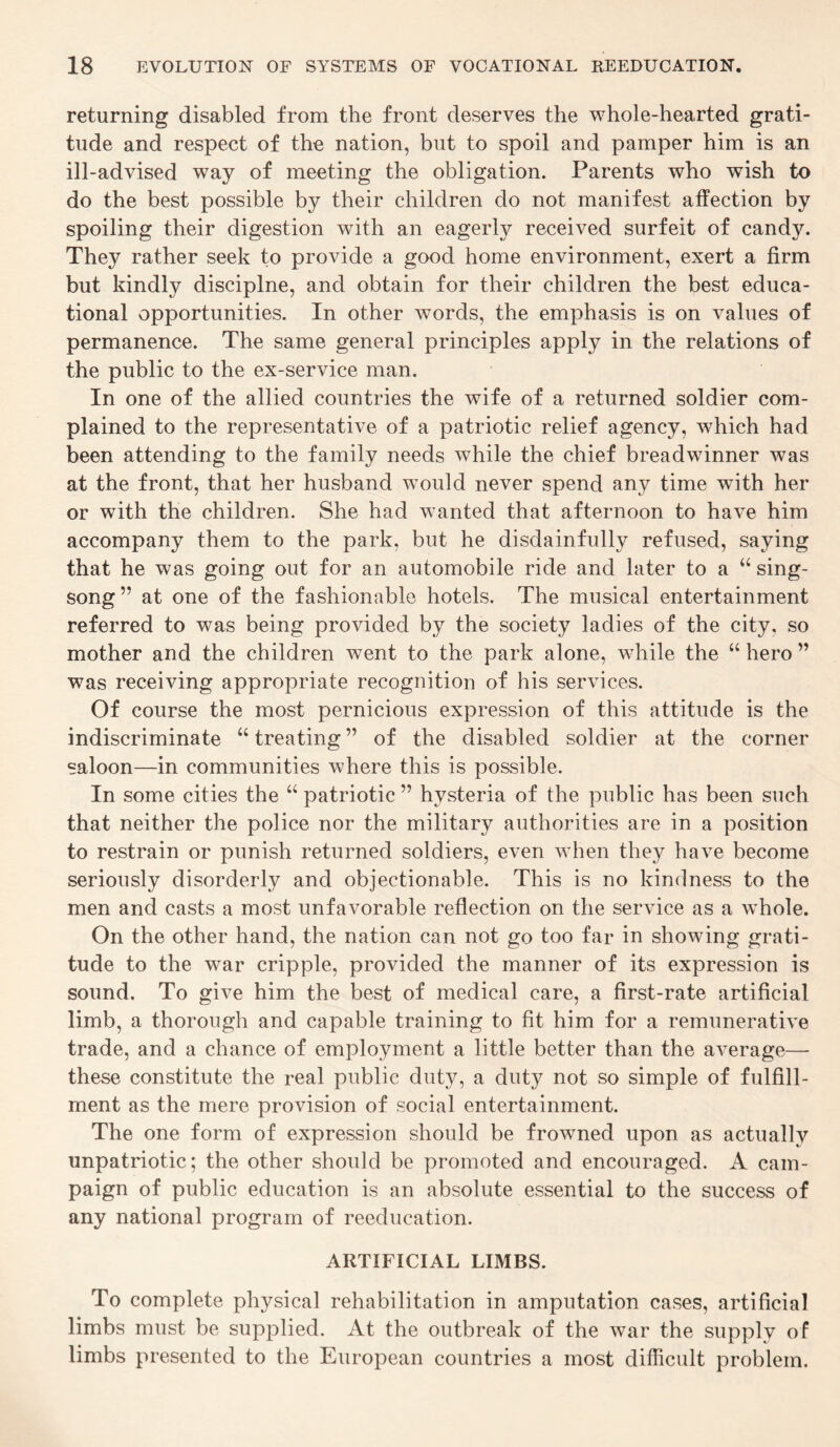 returning disabled from the front deserves the whole-hearted grati¬ tude and respect of the nation, but to spoil and pamper him is an ill-advised way of meeting the obligation. Parents who wish to do the best possible by their children do not manifest affection by spoiling their digestion with an eagerly received surfeit of candy. They rather seek to provide a good home environment, exert a firm but kindly disciplne, and obtain for their children the best educa¬ tional opportunities. In other words, the emphasis is on values of permanence. The same general principles apply in the relations of the public to the ex-service man. In one of the allied countries the wife of a returned soldier com¬ plained to the representative of a patriotic relief agency, which had been attending to the family needs while the chief breadwinner was at the front, that her husband would never spend any time with her or with the children. She had wanted that afternoon to have him accompany them to the park, but he disdainfully refused, saying that he was going out for an automobile ride and later to a “ sing¬ song” at one of the fashionable hotels. The musical entertainment referred to was being provided by the society ladies of the city, so mother and the children went to the park alone, while the “ hero ” was receiving appropriate recognition of his services. Of course the most pernicious expression of this attitude is the indiscriminate “ treating ” of the disabled soldier at the corner saloon—in communities where this is possible. In some cities the “ patriotic ” hysteria of the public has been such that neither the police nor the military authorities are in a position to restrain or punish returned soldiers, even when they have become seriously disorderly and objectionable. This is no kindness to the men and casts a most unfavorable reflection on the service as a whole. On the other hand, the nation can not go too far in showing grati¬ tude to the war cripple, provided the manner of its expression is sound. To give him the best of medical care, a first-rate artificial limb, a thorough and capable training to fit him for a remunerative trade, and a chance of employment a little better than the average— these constitute the real public duty, a duty not so simple of fulfill¬ ment as the mere provision of social entertainment. The one form of expression should be frowned upon as actually unpatriotic; the other should be promoted and encouraged. A cam¬ paign of public education is an absolute essential to the success of any national program of reeducation. ARTIFICIAL LIMBS. To complete physical rehabilitation in amputation cases, artificial limbs must be supplied. At the outbreak of the war the supply of limbs presented to the European countries a most difficult problem.