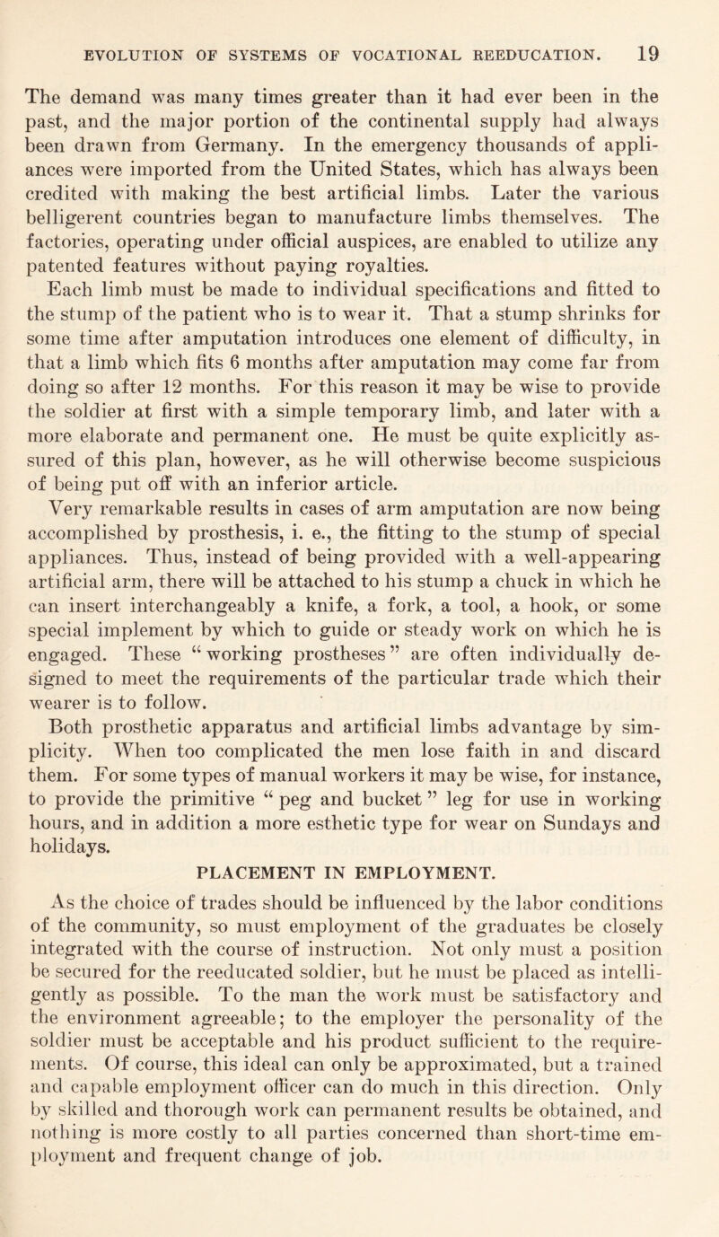 The demand was many times greater than it had ever been in the past, and the major portion of the continental supply had always been drawn from Germany. In the emergency thousands of appli¬ ances were imported from the United States, which has always been credited with making the best artificial limbs. Later the various belligerent countries began to manufacture limbs themselves. The factories, operating under official auspices, are enabled to utilize any patented features without paying royalties. Each limb must be made to individual specifications and fitted to the stump of the patient who is to wear it. That a stump shrinks for some time after amputation introduces one element of difficulty, in that a limb which fits 6 months after amputation may come far from doing so after 12 months. For this reason it may be wise to provide the soldier at first with a simple temporary limb, and later with a more elaborate and permanent one. He must be quite explicitly as¬ sured of this plan, however, as he will otherwise become suspicious of being put off with an inferior article. Very remarkable results in cases of arm amputation are now being accomplished by prosthesis, i. e., the fitting to the stump of special appliances. Thus, instead of being provided with a well-appearing artificial arm, there will be attached to his stump a chuck in which he can insert interchangeably a knife, a fork, a tool, a hook, or some special implement by which to guide or steady work on which he is engaged. These “ working prostheses ” are often individually de¬ signed to meet the requirements of the particular trade which their wearer is to follow. Both prosthetic apparatus and artificial limbs advantage by sim¬ plicity. When too complicated the men lose faith in and discard them. For some types of manual workers it may be wise, for instance, to provide the primitive “ peg and bucket ” leg for use in working hours, and in addition a more esthetic type for wear on Sundays and holidays. PLACEMENT IN EMPLOYMENT. As the choice of trades should be influenced by the labor conditions of the community, so must employment of the graduates be closely integrated with the course of instruction. Not only must a position be secured for the reeducated soldier, but he must be placed as intelli¬ gently as possible. To the man the work must be satisfactory and the environment agreeable; to the employer the personality of the soldier must be acceptable and his product sufficient to the require¬ ments. Of course, this ideal can only be approximated, but a trained and capable employment officer can do much in this direction. Only by skilled and thorough work can permanent results be obtained, and nothing is more costly to all parties concerned than short-time em¬ ployment and frequent change of job.