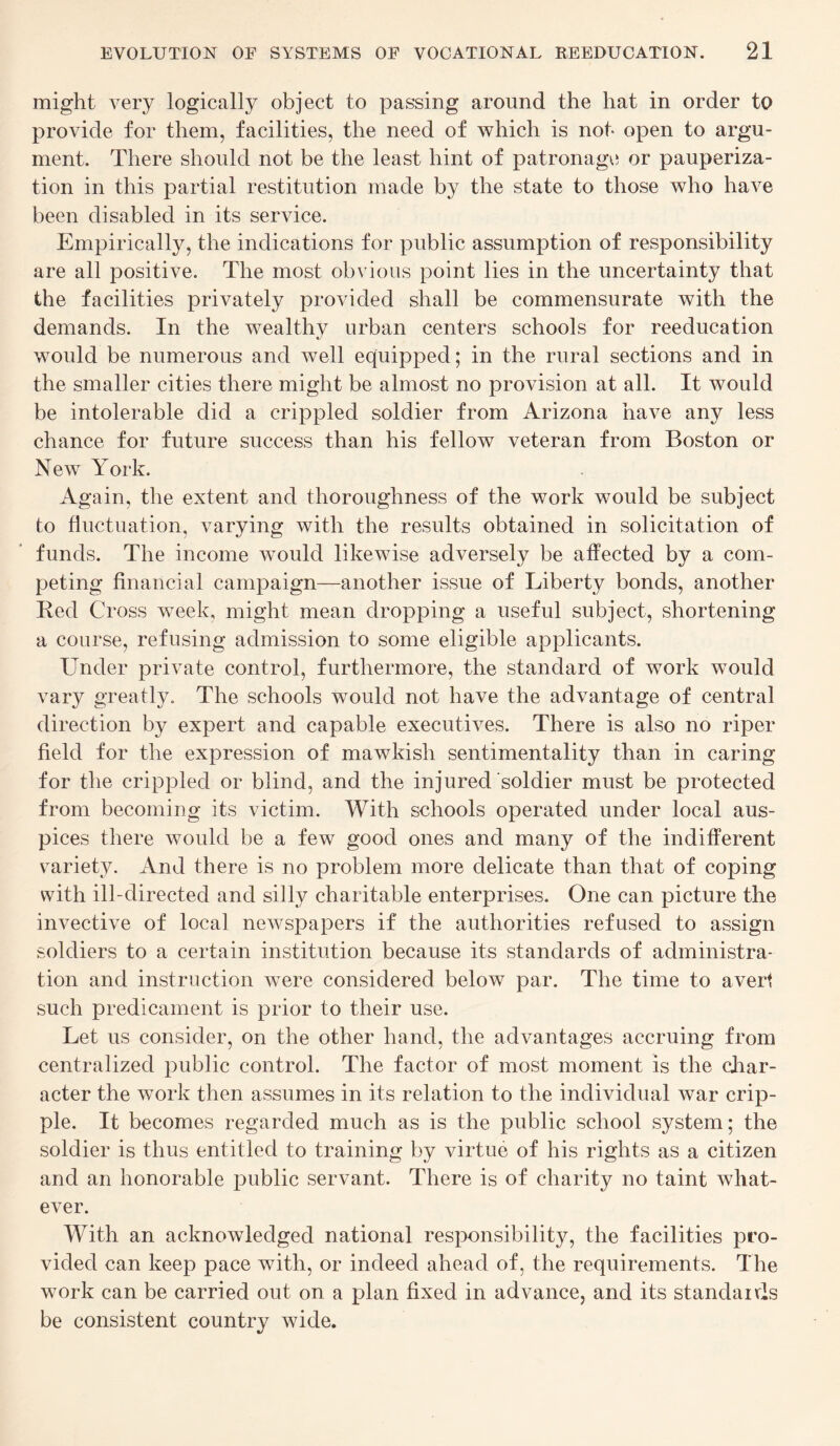 might very logically object to passing around the hat in order to provide for them, facilities, the need of which is not* open to argu¬ ment. There should not be the least hint of patronage or pauperiza¬ tion in this partial restitution made by the state to those who have been disabled in its service. Empirically, the indications for public assumption of responsibility are all positive. The most obvious point lies in the uncertainty that the facilities privately provided shall be commensurate with the demands. In the wealthy urban centers schools for reeducation would be numerous and well equipped; in the rural sections and in the smaller cities there might be almost no provision at all. It would be intolerable did a crippled soldier from Arizona have any less chance for future success than his fellow veteran from Boston or New York. Again, the extent and thoroughness of the work would be subject to fluctuation, varying with the results obtained in solicitation of funds. The income would likewise adversely be affected by a com¬ peting financial campaign—another issue of Liberty bonds, another Bed Cross week, might mean dropping a useful subject, shortening a course, refusing admission to some eligible applicants. Under private control, furthermore, the standard of work would vary greatly. The schools would not have the advantage of central direction by expert and capable executives. There is also no riper field for the expression of mawkish sentimentality than in caring for the crippled or blind, and the injured soldier must be protected from becoming its victim. With schools operated under local aus¬ pices there would be a few good ones and many of the indifferent variety. And there is no problem more delicate than that of coping with ill-directed and silly charitable enterprises. One can picture the invective of local newspapers if the authorities refused to assign soldiers to a certain institution because its standards of administra¬ tion and instruction were considered below par. The time to avert such predicament is prior to their use. Let us consider, on the other hand, the advantages accruing from centralized public control. The factor of most moment is the char¬ acter the work then assumes in its relation to the individual war crip¬ ple. It becomes regarded much as is the public school system; the soldier is thus entitled to training by virtue of his rights as a citizen and an honorable public servant. There is of charity no taint what¬ ever. With an acknowledged national responsibility, the facilities pro¬ vided can keep pace with, or indeed ahead of, the requirements. The work can be carried out on a plan fixed in advance, and its standards be consistent country wide.