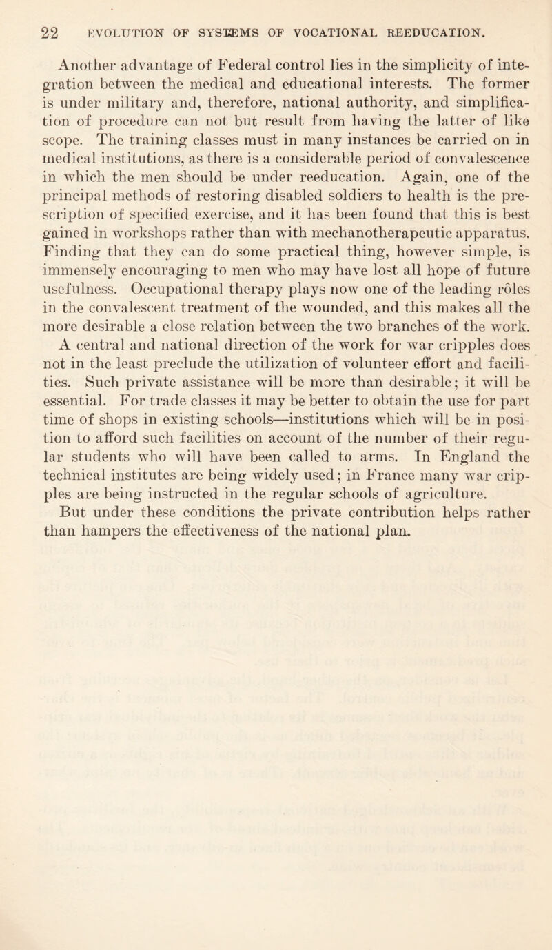 Another advantage of Federal control lies in the simplicity of inte¬ gration between the medical and educational interests. The former is under military and, therefore, national authority, and simplifica¬ tion of procedure can not but result from having the latter of like scope. The training classes must in many instances be carried on in medical institutions, as there is a considerable period of convalescence in which the men should be under reeducation. Again, one of the principal methods of restoring disabled soldiers to health is the pre¬ scription of specified exercise, and it has been found that this is best gained in workshops rather than with mechanotherapeutic apparatus. Finding that they can do some practical thing, however simple, is immensely encouraging to men who may have lost all hope of future usefulness. Occupational therapy plays now one of the leading roles in the convalescent treatment of the wounded, and this makes all the more desirable a close relation between the two branches of the work. A central and national direction of the work for war cripples does not in the least preclude the utilization of volunteer effort and facili¬ ties. Such private assistance will be more than desirable; it will be essential. For trade classes it may be better to obtain the use for part time of shops in existing schools—institutions which will be in posi¬ tion to afford such facilities on account of the number of their regu¬ lar students who will have been called to arms. In England the technical institutes are being widely used; in France many war crip¬ ples are being instructed in the regular schools of agriculture. But under these conditions the private contribution helps rather than hampers the effectiveness of the national plan.