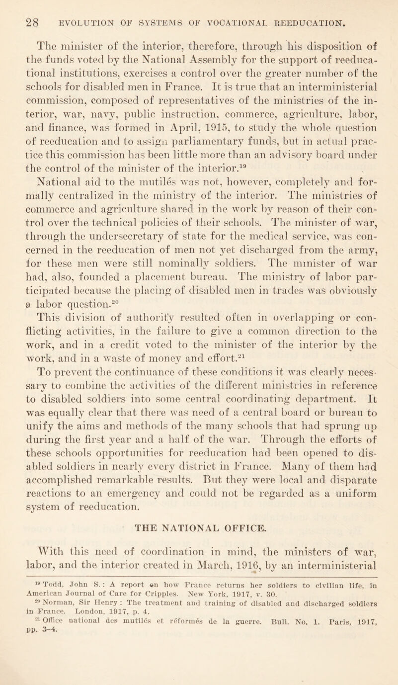 The minister of the interior, therefore, through his disposition of the funds voted by the National Assembly for the support of reeduca- tional institutions, exercises a control over the greater number of the schools for disabled men in France. It is true that an interministerial commission, composed of representatives of the ministries of the in¬ terior, war, navy, public instruction, commerce, agriculture, labor, and finance, was formed in April, 1915, to study the whole question of reeducation and to assign parliamentary funds, but in actual prac¬ tice this commission has been little more than an advisory board under the control of the minister of the interior.19 National aid to the mutiles was not, however, completely and for¬ mally centralized in the ministry of the interior. The ministries of commerce and agriculture shared in the work by reason of their con¬ trol over the technical policies of their schools. The minister of war, through the undersecretary of state for the medical service, was con¬ cerned in the reeducation of men not yet discharged from the army, for these men were still nominally soldiers. The minister of war had, also, founded a placement bureau. The ministry of labor par¬ ticipated because the placing of disabled men in trades was obviously a labor question.20 This division of authority resulted often in overlapping or con¬ flicting activities, in the failure to give a common direction to the work, and in a credit voted to the minister of the interior by the work, and in a waste of money and effort.21 To prevent the continuance of these conditions it was clearly neces¬ sary to combine the activities of the different ministries in reference to disabled soldiers into some central coordinating department. It was equally clear that there was need of a central board or bureau to unify the aims and methods of the many schools that had sprung up during the first year and a half of the war. Through the efforts of these schools opportunities for reeducation had been opened to dis¬ abled soldiers in nearly every district in France. Many of them had accomplished remarkable results. But they were local and disparate reactions to an emergency and could not be regarded as a uniform system of reeducation. THE NATIONAL OFFICE. With this need of coordination in mind, the ministers of war, labor, and the interior created in March, 1916, by an interministerial 19 Todd, John S. : A report «i»n how France returns her soldiers to civilian life, in American Journal of Care for Cripples. New York, 1917, v. 30. 20 Norman, Sir Henry : The treatment and training of disabled and discharged soldiers in France. London, 1917, p. 4. 21 Office national des mutiles et reformes de la guerre. Bull. No. 1. Paris, 1917, pp. Z-4.