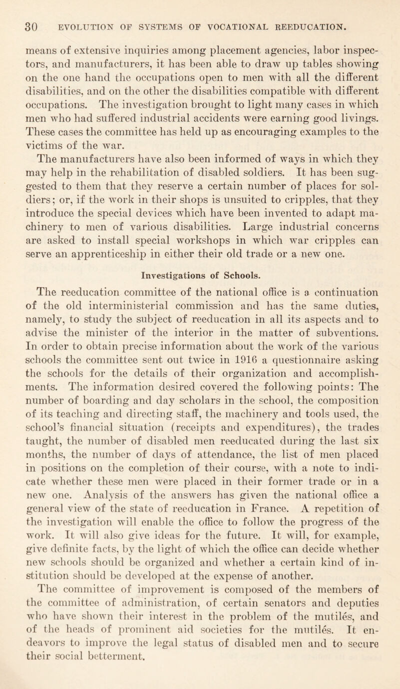 means of extensive inquiries among placement agencies, labor inspec¬ tors, and manufacturers, it has been able to draw up tables showing on the one hand the occupations open to men with all the different disabilities, and on the other the disabilities compatible with different occupations. The investigation brought to light many cases in which men who had suffered industrial accidents were earning good livings. These cases the committee has held up as encouraging examples to the victims of the war. The manufacturers have also been informed of ways in which they may help in the rehabilitation of disabled soldiers. It has been sug¬ gested to them that they reserve a certain number of places for sol¬ diers ; or, if the work in their shops is unsuited to cripples, that they introduce the special devices which have been invented to adapt ma¬ chinery to men of various disabilities. Large industrial concerns are asked to install special workshops in which war cripples can serve an apprenticeship in either their old trade or a new one. Investigations of Schools. The reeducation committee of the national office is a continuation of the old interministerial commission and has the same duties, namely, to study the subject of reeducation in all its aspects and to advise the minister of the interior in the matter of subventions. In order to obtain precise information about the work of the various schools the committee sent out twice in 1916 a questionnaire asking the schools for the details of their organization and accomplish¬ ments. The information desired covered the following points: The number of boarding and day scholars in the school, the composition of its teaching and directing staff, the machinery and tools used, the school’s financial situation (receipts and expenditures), the trades taught, the number of disabled men reeducated during the last six months, the number of days of attendance, the list of men placed in positions on the completion of their course, with a note to indi¬ cate whether these men were placed in their former trade or in a new one. Analysis of the answers has given the national office a general view of the state of reeducation in France. A repetition of the investigation will enable the office to follow the progress of the work. It will also give ideas for the future. It will, for example, give definite facts, by the light of which the office can decide whether new schools should be organized and whether a certain kind of in¬ stitution should be developed at the expense of another. The committee of improvement is composed of the members of the committee of administration, of certain senators and deputies who have shown their interest in the problem of the mutiles, and of the heads of prominent aid societies for the mutiles. It en¬ deavors to improve the legal status of disabled men and to secure their social betterment.