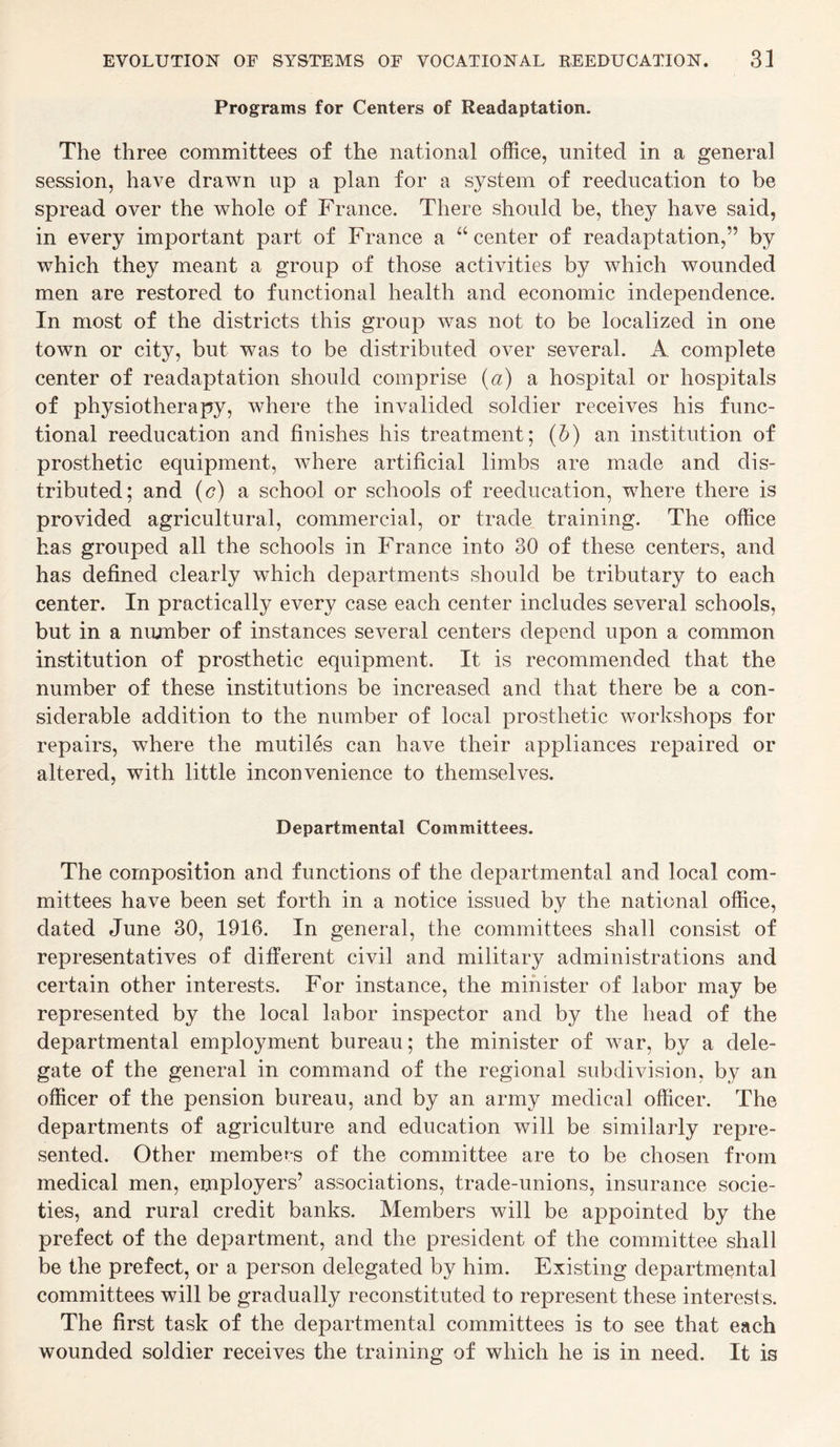 Programs for Centers of Readaptation. The three committees of the national office, united in a general session, have drawn up a plan for a system of reeducation to be spread over the whole of France. There should be, they have said, in every important part of France a “ center of readaptation,” by which they meant a group of those activities by which wounded men are restored to functional health and economic independence. In most of the districts this group was not to be localized in one town or city, but was to be distributed over several. A complete center of readaptation should comprise (a) a hospital or hospitals of physiotherapy, where the invalided soldier receives his func¬ tional reeducation and finishes his treatment; (b) an institution of prosthetic equipment, where artificial limbs are made and dis¬ tributed; and (c) a school or schools of reeducation, where there is provided agricultural, commercial, or trade training. The office has grouped all the schools in France into 30 of these centers, and has defined clearly which departments should be tributary to each center. In practically every case each center includes several schools, but in a number of instances several centers depend upon a common institution of prosthetic equipment. It is recommended that the number of these institutions be increased and that there be a con¬ siderable addition to the number of local prosthetic workshops for repairs, where the mutiles can have their appliances repaired or altered, with little inconvenience to themselves. Departmental Committees. The composition and functions of the departmental and local com¬ mittees have been set forth in a notice issued by the national office, dated June 30, 1916. In general, the committees shall consist of representatives of different civil and military administrations and certain other interests. For instance, the minister of labor may be represented by the local labor inspector and by the head of the departmental employment bureau; the minister of war, by a dele¬ gate of the general in command of the regional subdivision, by an officer of the pension bureau, and by an army medical officer. The departments of agriculture and education will be similarly repre¬ sented. Other members of the committee are to be chosen from medical men, employers’ associations, trade-unions, insurance socie¬ ties, and rural credit banks. Members will be appointed by the prefect of the department, and the president of the committee shall be the prefect, or a person delegated by him. Existing departmental committees will be gradually reconstituted to represent these interests. The first task of the departmental committees is to see that each wounded soldier receives the training of which he is in need. It is