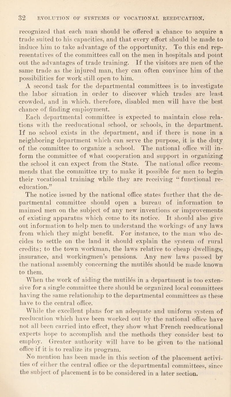 recognized that each man should be ottered a chance to acquire a trade suited to his capacities, and that every effort should be made to induce him to take advantage of the opportunity. To this end rep¬ resentatives of the committees call on the men in hospitals and point out the advantages of trade training. If the visitors are men of the same trade as the injured man, they can often convince him of the possibilities for work still open to him. A second task for the departmental committees is to investigate the labor situation in order to discover which trades are least crowded, and in which, therefore, disabled men will have the best chance of finding employment. Each departmental committee is expected to maintain close rela¬ tions with the reeducational school, or schools, in the department. If no school exists in the department, and if there is none in a neighboring department which can serve the purpose, it is the duty of the committee to organize a school. The national office will in¬ form the committee of what cooperation and support in organizing the school it can expect from the State. The national office recom¬ mends that the committee try to make it possible for men to begin their vocational training while they are receiving “ functional re¬ education.’* The notice issued by the national office states further that the de¬ partmental committee should open a bureau of information to maimed men on the subject of any new inventions or improvements of existing apparatus which come to its notice. It should also give out information to help men to understand the workings of any laws from which they might benefit. For instance, to the man who de¬ cides to settle on the land it should explain the system of rural credits; to the town workman, the laws relative to cheap dwellings, insurance, and workingmen’s pensions. Any new laws passed by the national assembly concerning the mutiles should be made known to them. When the work of aiding the mutiles in a department is too exten¬ sive for a single committee there should be organized local committees having the same relationship to the departmental committees as these have to the central office. While the excellent plans for an adequate and uniform system of reeducation which have been worked out bv the national office have not all been carried into effect, they show what French reeducational experts hope to accomplish and the methods they consider best to employ. Greater authority will have to be given to the national office if it is to realize its program. No mention has been made in this section of the placement activi¬ ties of either the central office or the departmental committees, since the subject of placement is to be considered in a later section.