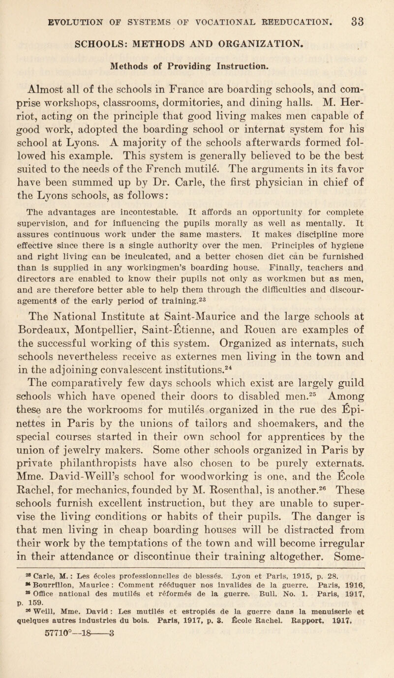 SCHOOLS: METHODS AND ORGANIZATION. Methods of Providing Instruction. Almost all of the schools in France are boarding schools, and com¬ prise workshops, classrooms, dormitories, and dining halls. M. Her- riot, acting on the principle that good living makes men capable of good work, adopted the boarding school or internat system for his school at Lyons. A majority of the schools afterwards formed fol¬ lowed his example. This sj^stem is generally believed to be the best suited to the needs of the French mutile. The arguments in its favor have been summed up by Dr. Carle, the first physician in chief of the Lyons schools, as follows: The advantages are incontestable. It affords an opportunity for complete supervision, and for influencing the pupils morally as well as mentally. It assures continuous work under the same masters. It makes discipline more effective since there is a single authority over the men. Principles of hygiene and right living can be inculcated, and a better chosen diet can be furnished than is supplied in any workingmen’s boarding house. Finally, teachers and directors are enabled to know their pupils not only as workmen but as men, and are therefore better able to help them through the difficulties and discour¬ agements of the early period of training.23 The National Institute at Saint-Maurice and the large schools at Bordeaux, Montpellier, Saint-Etienne, and Rouen are examples of the successful working of this system. Organized as internats, such schools nevertheless receive as externes men living in the town and in the adjoining convalescent institutions.24 The comparatively few days schools which exist are largely guild schools which have opened their doors to disabled men.25 Among these are the workrooms for mutiles organized in the rue des Epi- nettes in Paris by the unions of tailors and shoemakers, and the special courses started in their own school for apprentices by the union of jewelry makers. Some other schools organized in Paris by private philanthropists have also chosen to be purely externats. Mme. David-Weill’s school for woodworking is one, and the Ecole Rachel, for mechanics, founded by M. Rosenthal, is another.26 These schools furnish excellent instruction, but they are unable to super¬ vise the living conditions or habits of their pupils. The danger is that men living in cheap boarding houses will be distracted from their work by the temptations of the town and will become irregular in their attendance or discontinue their training altogether. Some- 23 Carle, M.: Les 6coles professionnelles de blesses. Lyon et Paris, 1915, p. 28. ** Bonrrillon, Maurice: Comment reeduquer nos invalides de la guerre. Paris, 1916, 25 Office national des mutilds et reform6s de la guerre. Bull. No. 1. Paris, 1917, p. 159. 26 Weill, Mme. David: Les mutiles et estropids de la guerre dans la menuiserie et quelques autres industries du bois. Paris, 1917, p. 3. ficole Racbel. Rapport. 1917, 57710°—18-3