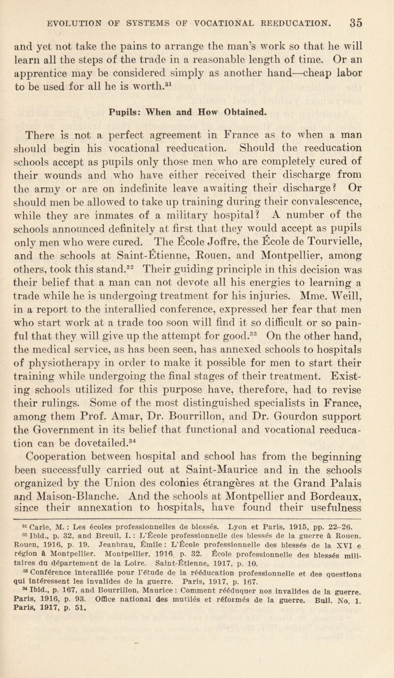 and yet not take the pains to arrange the man’s work so that he will learn all the steps of the trade in a reasonable length of time. Or an apprentice may be considered simply as another hand—cheap labor to be used for all he is worth.31 Pupils: When and How Obtained. There is not a perfect agreement in France as to when a man should begin his vocational reeducation. Should the reeducation schools accept as pupils only those men who are completely cured of their wounds and who have either received their discharge from the army or are on indefinite leave awaiting their discharge? Or should men be allowed to take up training during their convalescence, while they are inmates of a military hospital? A number of the schools announced definitely at first that they would accept as pupils only men who were cured. The Ecole Jofire, the Ecole de Tourvielle, * and the schools at Saint-Etienne, Eouen, and Montpellier, among others, took this stand.32 Their guiding principle in this decision was their belief that a man can not devote all his energies to learning a trade while he is undergoing treatment for his injuries. Mme. Weill, in a report to the interallied conference, expressed her fear that men who start work at a trade too soon will find it so difficult or so pain¬ ful that they will give up the attempt for good.33 On the other hand, the medical service, as has been seen, has annexed schools to hospitals of physiotherapy in order to make it possible for men to start their training while undergoing the final stages of their treatment. Exist¬ ing schools utilized for this purpose have, therefore, had to revise their rulings. Some of the most distinguished specialists in France, among them Prof. Amar, Dr. Bourrillon, and Dr. Gourdon support the Government in its belief that functional and vocational reeduca¬ tion can be dovetailed.34 Cooperation between hospital and school has from the beginning been successfully carried out at Saint-Maurice and in the schools organized by the Union des colonies etrangeres at the Grand Palais and Maison-Blanche. And the schools at Montpellier and Bordeaux, since their annexation to hospitals, have found their usefulness 31 Carle, M. : Les ecoles professionnelles de blesses. Lyon et Paris, 1915, pp. 22-26. 32 Ibid., p. 32, and Breuil, I. : L’Ecole professionnelle des blesses de la guerre & Rouen. Rouen, 1916, p. 19. Jeanbrau, Emile: L’Ecole professionnelle des blesses de la XVI e region & Montpellier. Montpellier, 1916. p. 32. Ecole professionnelle des blesses mili- taires du departement de la Loire. Saint-Etienne, 1917, p. 10. 33 Conference interalliee pour l’gtude de la reeducation professionnelle et des questions qui intdressent les invalides de la guerre. Paris, 1917, p. 167. 84 Ibid., p. 167, and Bourrillon, Maurice : Comment r<5<$duquer nos invalides de la guerre. Paris, 1916, p. 93. Office national des mutiles et rgformes de la guerre. Bull. No. 1. Paris, 1917, p. 51.