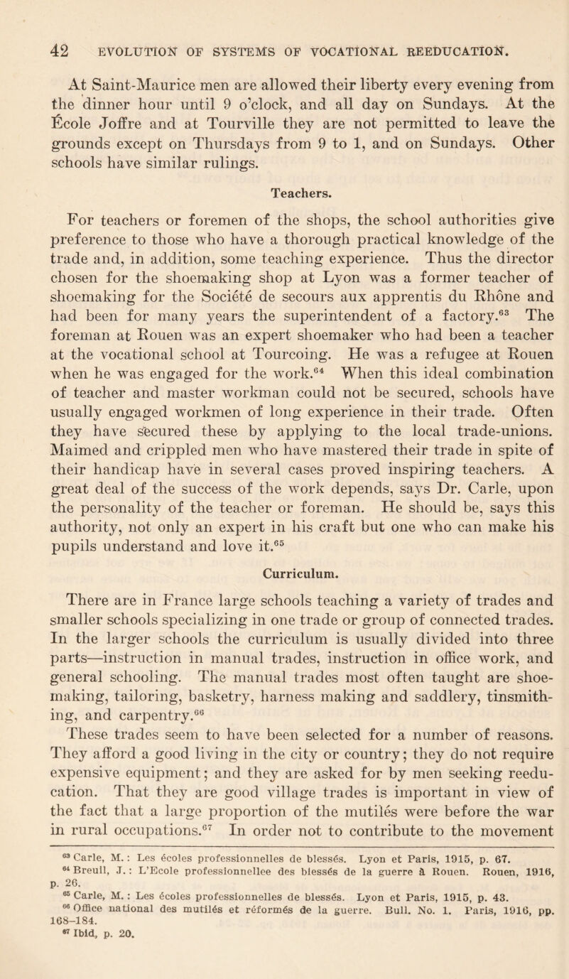 At Saint-Maurice men are allowed their liberty every evening from the dinner hour until 9 o’clock, and all day on Sundays. At the Ecole Joffre and at Tourville they are not permitted to leave the grounds except on Thursdays from 9 to 1, and on Sundays. Other schools have similar rulings. Teachers. For teachers or foremen of the shops, the school authorities give preference to those who have a thorough practical knowledge of the trade and, in addition, some teaching experience. Thus the director chosen for the shoemaking shop at Lyon was a former teacher of shoemaking for the Soeiete de secours aux apprentis du Rhone and had been for many years the superintendent of a factory.63 The foreman at Rouen was an expert shoemaker who had been a teacher at the vocational school at Tourcoing. He was a refugee at Rouen when he was engaged for the work.64 When this ideal combination of teacher and master workman could not be secured, schools have usually engaged workmen of long experience in their trade. Often they have secured these by applying to the local trade-unions. Maimed and crippled men who have mastered their trade in spite of their handicap have in several cases proved inspiring teachers. A great deal of the success of the work depends, says Dr. Carle, upon the personality of the teacher or foreman. He should be, says this authority, not only an expert in his craft but one who can make his pupils understand and love it.65 Curriculum. There are in France large schools teaching a variety of trades and smaller schools specializing in one trade or group of connected trades. In the larger schools the curriculum is usually divided into three parts—instruction in manual trades, instruction in office work, and general schooling. The manual trades most often taught are shoe¬ making, tailoring, basketry, harness making and saddlery, tinsmith- ing, and carpentry.66 These trades seem to have been selected for a number of reasons. They afford a good living in the city or country; they do not require expensive equipment; and they are asked for by men seeking reedu¬ cation. That they are good village trades is important in view of the fact that a large proportion of the mutiles were before the war in rural occupations.67 In order not to contribute to the movement 63 Carle, M.: Les dcoles professionnelles de blesses. Lyon et Paris, 1915, p. 67. 64 Breuil, J.: L’Ecole professionnellee des blesses de la guerre a Rouen. Rouen, 1916, p. 26. 65 Carle, M. : Les 6coles professionnelles de blesses. Lyon et Paris, 1915, p. 43. 66 Office national des nautilus et reforms de la guerre. Bull. No. 1. Paris, 1916, pp. 168-184. 87 Ibid, p. 20.