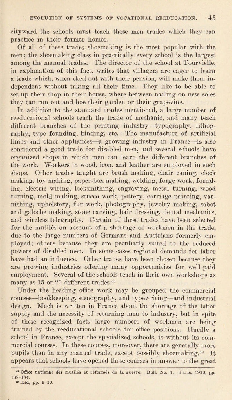 cityward the schools must teach these men trades which they can practice in their former homes. Of all of these trades shoemaking is the most popular with the men; the shoemaking class in practically every school is the largest among the manual trades. The director of the school at Tourvielle, in explanation of this fact, writes that villagers are eager to learn a trade which, when eked out with their pension, will make them in¬ dependent without taking all their time. They like to be able to set up their shop in their house, where between nailing on new soles they can run out and hoe their garden or their grapevine. In addition to the standard trades mentioned, a large number of reeducational schools teach the trade of mechanic, and many teach different branches of the printing industry—typography, lithog¬ raphy, type founding, binding, etc. The manufacture of artificial limbs and other appliances—a growing industry in France—is also considered a good trade for disabled men, and several schools have organized shops in which men can learn the different branches of the work. Workers in wood, iron, and leather are employed in such shops. Other trades taught are brush making, chair caning, clock making, toy making, paper-box making, welding, forge work, found¬ ing, electric wiring, locksmitliing, engraving, metal turning, wood turning, mold making, stucco work, pottery, carriage painting, var¬ nishing, upholstery, fur work, photography, jewelry making, sabot and galoche making, stone carving, hair dressing, dental mechanics, and wireless telegraphy. Certain of these trades have been selected for the mutiles on account of a shortage of workmen in the trade, due to the large numbers of Germans and Austrians formerly em¬ ployed; others because they are peculiarly suited to the reduced powers of disabled men. In some cases regional demands for labor have had an influence. Other trades have been chosen because the}^ are growing industries offering many opportunities for well-paid employment. Several of the schools teach in their own workshops as many as 15 or 20 different trades.68 Under the heading office work may be grouped the commercial courses—bookkeeping, stenography, and typewriting—and industrial design. Much is written in France about the shortage of the labor supply and the necessity of returning men to industry, but in spite of these recognized facts large numbers of workmen are being trained by the reeducational schools for office positions. Hardly a school in France, except the specialized schools, is without its com¬ mercial courses. In these courses, moreover, there are generally more pupils than in any manual trade, except possibly shoemaking.69 It appears that schools have opened these courses in answer to the great *s Office national des mutiles et reformes de la guerre. Bull. No. 1. Paris, 1916, pp. 168-184. » Ibid, pp. 9-10,