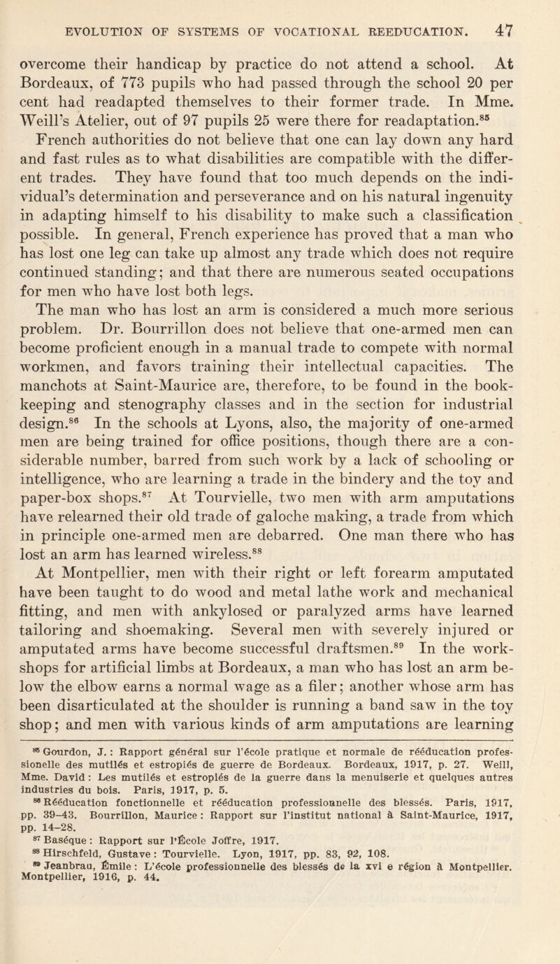 overcome their handicap by practice do not attend a school. At Bordeaux, of 773 pupils who had passed through the school 20 per cent had readapted themselves to their former trade. In Mme. Weill’s Atelier, out of 97 pupils 25 were there for readaptation.85 French authorities do not believe that one can lay down any hard and fast rules as to what disabilities are compatible with the differ¬ ent trades. They have found that too much depends on the indi¬ vidual’s determination and perseverance and on his natural ingenuity in adapting himself to his disability to make such a classification possible. In general, French experience has proved that a man who has lost one leg can take up almost any trade which does not require continued standing; and that there are numerous seated occupations for men who have lost both legs. The man who has lost an arm is considered a much more serious problem. Dr. Bourrillon does not believe that one-armed men can become proficient enough in a manual trade to compete with normal workmen, and favors training their intellectual capacities. The manchots at Saint-Maurice are, therefore, to be found in the book¬ keeping and stenography classes and in the section for industrial design.86 In the schools at Lyons, also, the majority of one-armed men are being trained for office positions, though there are a con¬ siderable number, barred from such work by a lack of schooling or intelligence, who are learning a trade in the bindery and the toy and paper-box shops.87 At Tourvielle, two men with arm amputations have relearned their old trade of galoche making, a trade from which in principle one-armed men are debarred. One man there who has lost an arm has learned wireless.88 At Montpellier, men with their right or left forearm amputated have been taught to do wood and metal lathe work and mechanical fitting, and men with ankylosed or paralyzed arms have learned tailoring and shoemaking. Several men with severely injured or amputated arms have become successful draftsmen.89 In the work¬ shops for artificial limbs at Bordeaux, a man who has lost an arm be¬ low the elbow earns a normal wage as a filer; another whose arm has been disarticulated at the shoulder is running a band saw in the toy shop; and men with various kinds of arm amputations are learning 85 Gourdon, J.: Rapport general sur l’ecole pratique et normale de reeducation profes- sionelle des mutiies et estropies de guerre de Bordeaux. Bordeaux, 1917, p. 27. Weill, Mme. David : Les mutiies et estropies de la guerre dans la menuiserie et quelques autres industries du bois. Paris, 1917, p. 5. 88 Reeducation fonctionnelle et reeducation professionnelle des blesses. Paris, 1917, pp. 39-43. Bourrillon, Maurice : Rapport sur l’institut national 3, Saint-Maurice, 1917, pp. 14-28. 87 Baseque: Rapport sur l’Eeole Joffre, 1917. 88 Hirschfeld, Gustave: Tourvielle. Lyon, 1917, pp. 83, 92, 108. 89 Jeanbrau, Emile: L’ecole professionnelle des blesses de la xvi e region 3. Montpellier. Montpellier, 1916, p. 44.