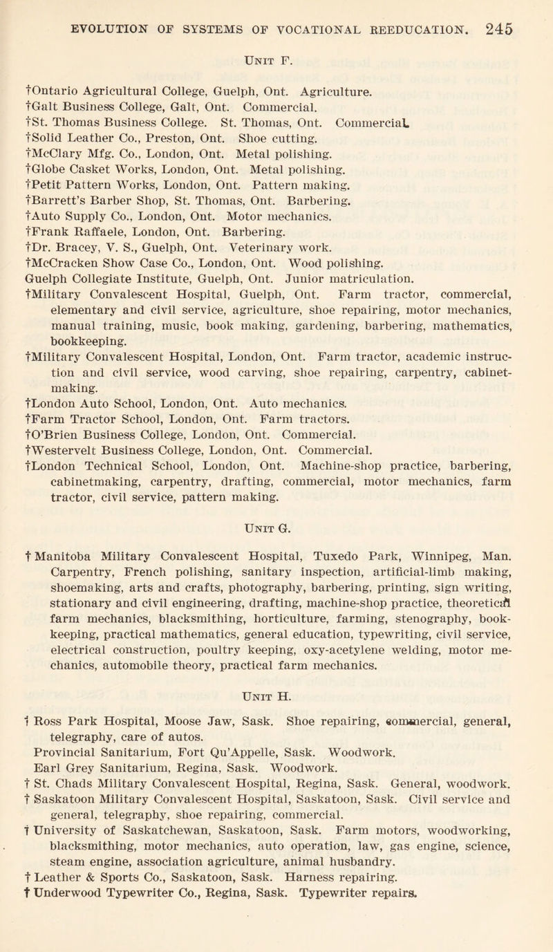 Unit F. tOntario Agricultural College, Guelph, Ont. Agriculture. fGalt Business College, Galt, Ont. Commercial. fSt. Thomas Business College. St. Thomas, Ont. Commercial. fSolid Leather Co., Preston, Ont. Shoe cutting. tMcClary Mfg. Co., London, Ont. Metal polishing. f Globe Casket Works, London, Ont. Metal polishing. fPetit Pattern Works, London, Ont. Pattern making. tBarrett’s Barber Shop, St. Thomas, Ont. Barbering. fAuto Supply Co., London, Ont. Motor mechanics. tFrank Raffaele, London, Ont. Barbering. fDr. Bracey, V. S., Guelph, Ont. Veterinary work. tMcCracken Show Case Co., London, Ont. Wood polishing. Guelph Collegiate Institute, Guelph, Ont. Junior matriculation. tMilitary Convalescent Hospital, Guelph, Ont. Farm tractor, commercial, elementary and civil service, agriculture, shoe repairing, motor mechanics, manual training, music, book making, gardening, barbering, mathematics, bookkeeping. tMilitary Convalescent Hospital, London, Ont. Farm tractor, academic instruc¬ tion and civil service, wood carving, shoe repairing, carpentry, cabinet¬ making. tLondon Auto School, London, Ont. Auto mechanics. fFarm Tractor School, London, Ont. Farm tractors. tO’Brien Business College, London, Ont. Commercial. tWestervelt Business College, London, Ont. Commercial. tLondon Technical School, London, Ont. Machine-shop practice, barbering, cabinetmaking, carpentry, drafting, commercial, motor mechanics, farm tractor, civil service, pattern making. Unit G. t Manitoba Military Convalescent Hospital, Tuxedo Park, Winnipeg, Man. Carpentry, French polishing, sanitary inspection, artificial-limb making, shoemaking, arts and crafts, photography, barbering, printing, sign writing, stationary and civil engineering, drafting, machine-shop practice, theoretical farm mechanics, blacksmithing, horticulture, farming, stenography, book¬ keeping, practical mathematics, general education, typewriting, civil service, electrical construction, poultry keeping, oxy-acetylene welding, motor me¬ chanics, automobile theory, practical farm mechanics. Unit H. 1 Ross Park Hospital, Moose Jaw, Sask. Shoe repairing, eommercial, general, telegraphy, care of autos. Provincial Sanitarium, Fort Qu’Appelle, Sask. Woodwork. Earl Grey Sanitarium, Regina, Sask. Woodwork, t St. Chads Military Convalescent Hospital, Regina, Sask. General, woodwork, f Saskatoon Military Convalescent Hospital, Saskatoon, Sask. Civil service and general, telegraphy, shoe repairing, commercial. 7 University of Saskatchewan, Saskatoon, Sask. Farm motors, woodworking, blacksmithing, motor mechanics, auto operation, law, gas engine, science, steam engine, association agriculture, animal husbandry, f Leather & Sports Co., Saskatoon, Sask. Harness repairing, t Underwood Typewriter Co., Regina, Sask. Typewriter repairs.