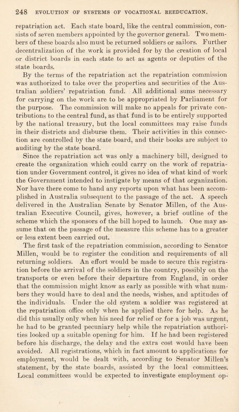 repatriation act. Each state board, like the central commission, con¬ sists of seven members appointed by the governor general. Two mem¬ bers of these boards also must be returned soldiers or sailors. Further decentralization of the work is provided for by the creation of local or district boards in each state to act as agents or deputies of the state boards. By the terms of the repatriation act the repatriation commission was authorized to take over the properties and securities of the Aus¬ tralian soldiers’ repatriation fund. All additional sums necessary for carrying on the work are to be appropriated by Parliament for the purpose. The commission will make no appeals for private con¬ tributions to the central fund, as that fund is to be entirely supported by the national treasury, but the local committees may raise funds in their districts and disburse them. Their activities in this connec¬ tion are controlled by the state board, and their books are subject to auditing by the state board. Since the repatriation act was only a machinery bill, designed to create the organization which could carry on the work of repatria¬ tion under Government control, it gives no idea of what kind of work the Government intended to instigate by means of that organization. Nor have there come to hand any reports upon what has been accom¬ plished in Australia subsequent to the passage of the act. A speech delivered in the Australian Senate by Senator Millen, of the Aus¬ tralian Executive Council, gives, however, a brief outline of the scheme which the sponsors of the bill hoped to launch. One may as¬ sume that on the passage of the measure this scheme has to a greater or less extent been carried out. The first task of the repatriation commission, according to Senator Millen, would be to register the condition and requirements of all returning soldiers. An effort would be made to secure this registra¬ tion before the arrival of the soldiers in the country, possibly on the transports or even before their departure from England, in order that the commission might know as early as possible with what num¬ bers they would have to deal and the needs, wishes, and aptitudes of the individuals. Under the old system a soldier was registered at the repatriation office only when he applied there for help. As he did this usually only when his need for relief or for a job was urgent, he had to be granted pecuniary help while the repatriation authori¬ ties looked up a suitable opening for him. If he had been registered before his discharge, the delay and the extra cost would have been avoided. All registrations, which in fact amount to applications for employment, would be dealt with, according to Senator Millen’s statement, by the state boards, assisted by the local committees. Local committees would be expected to investigate employment op-