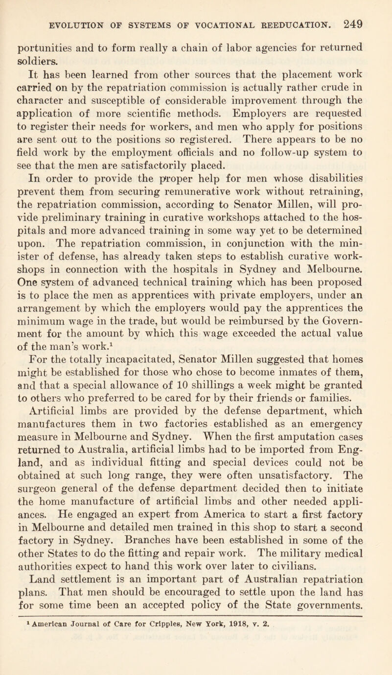 portunities and to form really a chain of labor agencies for returned soldiers. It has been learned from other sources that the placement work carried on by the repatriation commission is actually rather crude in character and susceptible of considerable improvement through the application of more scientific methods. Employers are requested to register their needs for workers, and men who apply for positions are sent out to the positions so registered. There appears to be no field work by the employment officials and no follow-up system to see that the men are satisfactorily placed. In order to provide the proper help for men whose disabilities prevent them from securing remunerative work without retraining, the repatriation commission, according to Senator Millen, will pro¬ vide preliminary training in curative workshops attached to the hos¬ pitals and more advanced training in some way yet to be determined upon. The repatriation commission, in conjunction with the min¬ ister of defense, has already taken steps to establish curative work¬ shops in connection with the hospitals in Sydney and Melbourne. One system of advanced technical training which has been proposed is to place the men as apprentices with private employers, under an arrangement by which the employers would pay the apprentices the minimum wTage in the trade, but would be reimbursed by the Govern¬ ment for the amount by which this wage exceeded the actual value of the man’s work.1 For the totally incapacitated, Senator Millen suggested that homes might be established for those who chose to become inmates of them, and that a special allowance of 10 shillings a week might be granted to others who preferred to be cared for by their friends or families. Artificial limbs are provided by the defense department, which manufactures them in two factories established as an emergency measure in Melbourne and Sydney. When the first amputation cases returned to Australia, artificial limbs had to be imported from Eng¬ land, and as individual fitting and special devices could not be obtained at such long range, they were often unsatisfactory. The surgeon general of the defense department decided then to initiate the home manufacture of artificial limbs and other needed appli¬ ances. He engaged an expert from America to start a first factory in Melbourne and detailed men trained in this shop to start a second factory in Sydney. Branches have been established in some of the other States to do the fitting and repair work. The military medical authorities expect to hand this work over later to civilians. Land settlement is an important part of Australian repatriation plans. That men should be encouraged to settle upon the land has for some time been an accepted policy of the State governments. 1 American Journal of Care for Cripples, New York, 1918, y. 2.