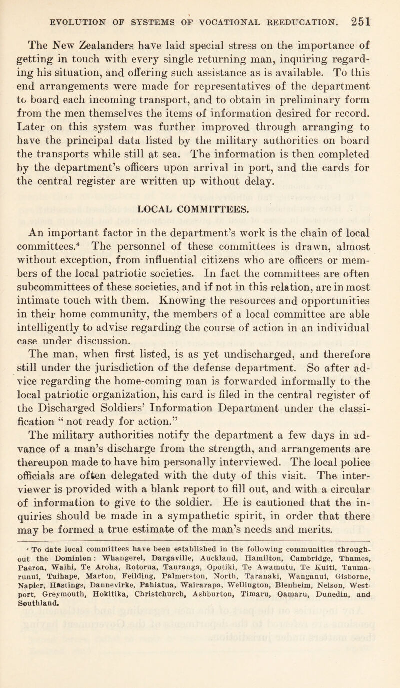 ■» EVOLUTION OF SYSTEMS OF VOCATIONAL REEDUCATION. 251 The New Zealanders have laid special stress on the importance of getting in touch with every single returning man, inquiring regard¬ ing his situation, and offering such assistance as is available. To this end arrangements wTere made for representatives of the department to board each incoming transport, and to obtain in preliminary form from the men themselves the items of information desired for record. Later on this system was further improved through arranging to have the principal data listed by the military authorities on board the transports while still at sea. The information is then completed by the department’s officers upon arrival in port, and the cards for the central register are written up without delay. LOCAL COMMITTEES. An important factor in the department’s work is the chain of local committees.4 The personnel of these committees is drawn, almost without exception, from influential citizens who are officers or mem¬ bers of the local patriotic societies. In fact the committees are often subcommittees of these societies, and if not in this relation, are in most intimate touch with them. Knowing the resources and opportunities in their home community, the members of a local committee are able intelligently to advise regarding the course of action in an individual case under discussion. The man, when first listed, is as yet undischarged, and therefore still under the jurisdiction of the defense department. So after ad¬ vice regarding the home-coming man is forwarded informally to the local patriotic organization, his card is filed in the central register of the Discharged Soldiers’ Information Department under the classi¬ fication “ not ready for action.” The military authorities notify the department a few days in ad¬ vance of a man’s discharge from the strength, and arrangements are thereupon made to have him personally interviewed. The local police officials are often delegated with the duty of this visit. The inter¬ viewer is provided with a blank report to fill out, and with a circular of information to give to the soldier. He is cautioned that the in¬ quiries should be made in a sympathetic spirit, in order that there may be formed a true estimate of the man’s needs and merits. 4 To date local committees have been established in the following communities through¬ out the Dominion : Whangerei, Dargaville, Auckland, Hamilton, Cambridge, Thames, Paeroa, Waihi, Te Aroha, Rotorua, Tauranga, Opotiki, Te Awamutu, Te Kuiti, Tauma- runui, Taihape, Marton, Feilding, Palmerston, North, Taranaki, Wanganui, Gisborne, Napier, Hastings, Dannevirke, Pahiatua, Wairarapa, Wellington, Blenheim, Nelson, West- port, Greymouth, Hokitika, Christchurch, Ashburton, Timaru, Oamaru, Dunedin, and Southland.