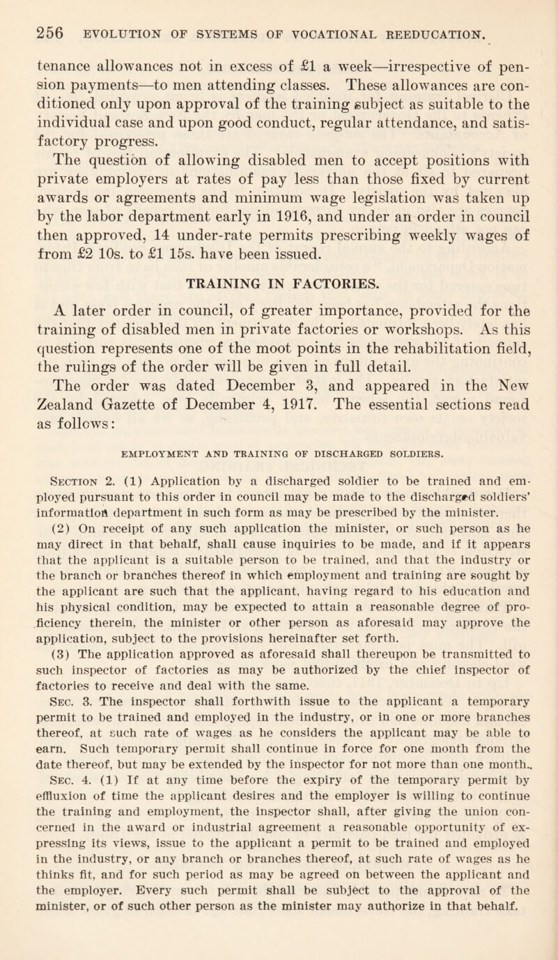 tenance allowances not in excess of £1 a wTeek—irrespective of pen¬ sion payments—to men attending classes. These allowances are con¬ ditioned only upon approval of the training subject as suitable to the individual case and upon good conduct, regular attendance, and satis¬ factory progress. The question of allowing disabled men to accept positions with private employers at rates of pay less than those fixed by current awards or agreements and minimum wage legislation was taken up by the labor department early in 1916, and under an order in council then approved, 14 under-rate permits prescribing weekly wages of from £2 10s. to £1 15s. have been issued. TRAINING IN FACTORIES. A later order in council, of greater importance, provided for the training of disabled men in private factories or workshops. As this question represents one of the moot points in the rehabilitation field, the rulings of the order will be given in full detail. The order was dated December 3, and appeared in the New Zealand Gazette of December 4, 1917. The essential sections read as follows: EMPLOYMENT AND TRAINING OF DISCHARGED SOLDIERS. Section 2. (1) Application by a discharged soldier to be trained and em¬ ployed pursuant to this order in council may be made to the discharged soldiers’ information department in such form as may be prescribed by the minister. (2) On receipt of any such application the minister, or such person as he may direct in that behalf, shall cause inquiries to be made, and if it appears that the applicant is a suitable person to be trained, and that the industry or the branch or branches thereof in which employment and training are sought by the applicant are such that the applicant, having regard to his education and his physical condition, may be expected to attain a reasonable degree of pro¬ ficiency therein, the minister or other person as aforesaid may approve the application, subject to the provisions hereinafter set forth. (3) The application approved as aforesaid shall thereupon be transmitted to such inspector of factories as may be authorized by the chief inspector of factories to receive and deal with the same. Sec. 3. The inspector shall forthwith issue to the applicant a temporary permit to be trained and employed in the industry, or in one or more branches thereof, at such rate of wages as he considers the applicant may be able to earn. Such temporary permit shall continue in force for one month from the date thereof, but may be extended by the inspector for not more than one month.. Sec. 4. (1) If at any time before the expiry of the temporary permit by effluxion of time the applicant desires and the employer is willing to continue the training and employment, the inspector shall, after giving the union con¬ cerned in the award or industrial agreement a reasonable opportunity of ex¬ pressing its views, issue to the applicant a permit to be trained and employed in the industry, or any branch or branches thereof, at such rate of wages as he thinks fit, and for such period as may be agreed on between the applicant and the employer. Every such permit shall be subject to the approval of the minister, or of such other person as the minister may authorize in that behalf.