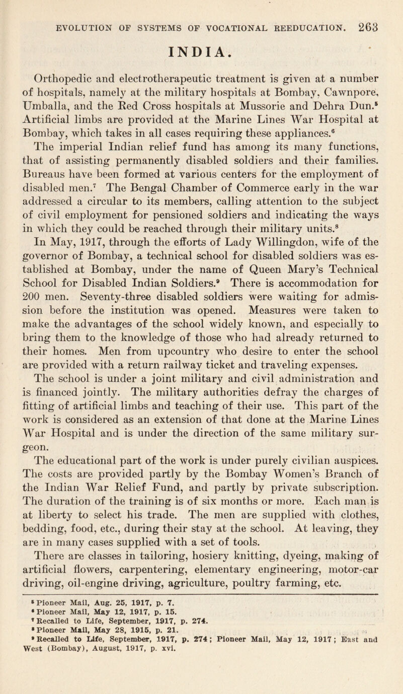 INDIA. Orthopedic and electrotherapeutic treatment is given at a number of hospitals, namely at the military hospitals at Bombay, Cawnpore, Umballa, and the Red Cross hospitals at Mussorie and Dehra Dun.5 Artificial limbs are provided at the Marine Lines War Hospital at Bombay, which takes in all cases requiring these appliances.6 The imperial Indian relief fund has among its many functions, that of assisting permanently disabled soldiers and their families. Bureaus have been formed at various centers for the employment of disabled men.7 The Bengal Chamber of Commerce early in the war addressed a circular to its members, calling attention to the subject of civil employment for pensioned soldiers and indicating the ways in which they could be reached through their military units.8 In May, 1917, through the efforts of Lady Willingdon, wife of the governor of Bombay, a technical school for disabled soldiers was es¬ tablished at Bombay, under the name of Queen Mary’s Technical School for Disabled Indian Soldiers.9 There is accommodation for 200 men. Seventy-three disabled soldiers were waiting for admis¬ sion before the institution was opened. Measures were taken to make the advantages of the school widely known, and especially to bring them to the knowledge of those who had already returned to their homes. Men from upcountry who desire to enter the school are provided with a return railway ticket and traveling expenses. The school is under a joint military and civil administration and is financed jointly. The military authorities defray the charges of fitting of artificial limbs and teaching of their use. This part of the work is considered as an extension of that done at the Marine Lines War Llospital and is under the direction of the same military sur¬ geon. The educational part of the work is under purely civilian auspices. The costs are provided partly by the Bombay Women’s Branch of the Indian War Relief Fund, and partly by private subscription. The duration of the training is of six months or more. Each man is at liberty to select his trade. The men are supplied with clothes, bedding, food, etc., during their stay at the school. At leaving, they are in many cases supplied with a set of tools. , There are classes in tailoring, hosiery knitting, dyeing, making of artificial flowers, carpentering, elementary engineering, motor-car driving, oil-engine driving, agriculture, poultry farming, etc. 6 Pioneer Mail, Aug. 25, 1917, p. 7. •Pioneer Mail, May 12, 1917, p. 15. T Recalled to Life, September, 1917, p. 274. • Pioneer Mail, May 28, 1915, p. 21. • Recalled to Life, September, 1917, p. 274 ; Pioneer Mail, May 12, 1917 ; East and West (Bombay), August, 1917, p. xvi.