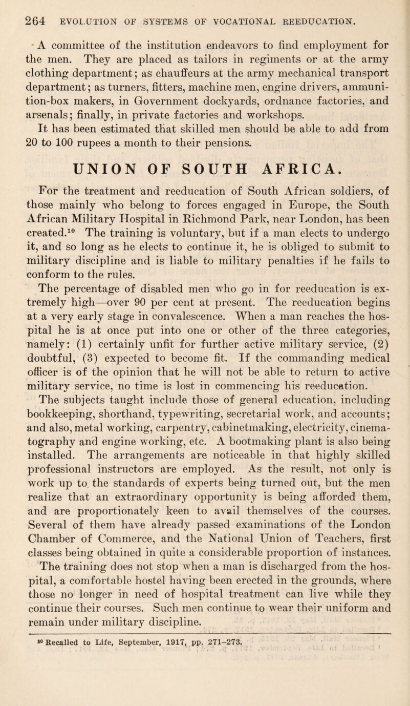 • A committee of the institution endeavors to find employment for the men. They are placed as tailors in regiments or at the army clothing department; as chauffeurs at the army mechanical transport department; as turners, fitters, machine men, engine drivers, ammuni¬ tion-box makers, in Government dockyards, ordnance factories, and arsenals; finally, in private factories and workshops. It has been estimated that skilled men should be able to add from 20 to 100 rupees a month to their pensions. UNION OF SOUTH AFRICA. For the treatment and reeducation of South African soldiers, of those mainly who belong to forces engaged in Europe, the South African Military Hospital in Richmond Park, near London, has been created.10 The training is voluntary, but if a man elects to undergo it, and so long as he elects to continue it, he is obliged to submit to military discipline and is liable to military penalties if he fails to conform to the rules. The percentage of disabled men who go in for reeducation is ex¬ tremely high—over 90 per cent at present. The reeducation begins at a very early stage in convalescence. When a man reaches the hos¬ pital he is at once put into one or other of the three categories, namely: (1) certainly unfit for further active military service, (2) doubtful, (3) expected to become fit. If the commanding medical officer is of the opinion that he will not be able to return to active military service, no time is lost in commencing his reeducation. The subjects taught include those of general education, including bookkeeping, shorthand, typewriting, secretarial work, and accounts; and also, metal working, carpentry, cabinetmaking, electricity, cinema¬ tography and engine working, etc. A bootmaking plant is also being installed. The arrangements are noticeable in that highly skilled professional instructors are employed. As the result, not only is work up to the standards of experts being turned out, but the men realize that an extraordinary opportunity is being afforded them, and are proportionately keen to avail themselves of the courses. Several of them have already passed examinations of the London Chamber of Commerce, and the National Union of Teachers, first classes being obtained in quite a considerable proportion of instances. The training does not stop when a man is discharged from the hos¬ pital, a comfortable hostel having been erected in the grounds, where those no longer in need of hospital treatment can live while they continue their courses. Such men continue to wear their uniform and remain under military discipline. 10 Recalled to Life, September, 1917, pp. 271-273.