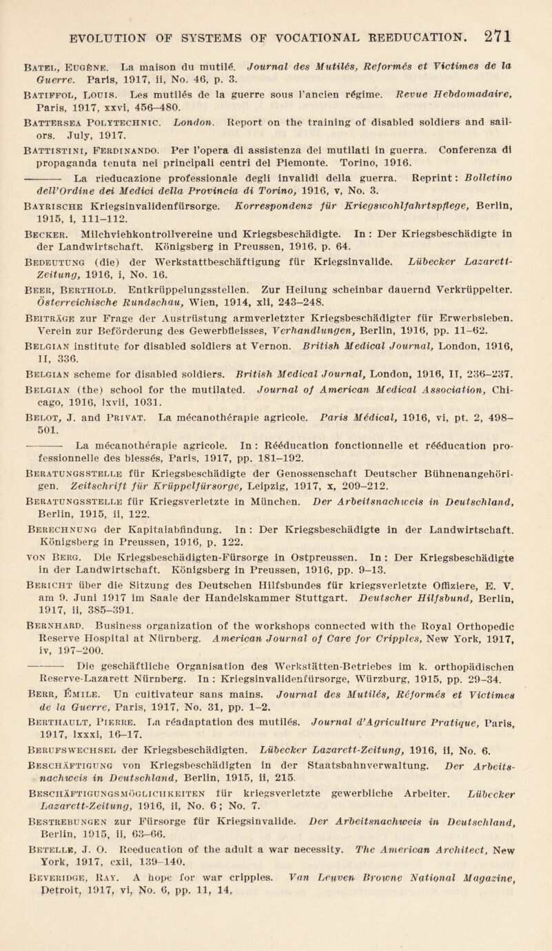 Batel, Eugene. La maison du mutilA Journal des Mutiles, Reformes et Victimes de la Guerre. Paris, 1917, ii, No. 46, p. 3. Batiffol, Louis. Les mutiles de la guerre sous rancien regime. Revue Hebdomadaire, Paris, 1917, xxvi, 456—480. Battersea Polytechnic. London. Report on the training of disabled soldiers and sail¬ ors. July, 1917. Battistini, Ferdinando. Per l’opera di assistenza dei mutilati in guerra. Conferenza di propaganda tenuta nei principali centri del Piemonte. Torino, 1916. -- La rieducazione professionale degli invalidi della guerra. Reprint: Bolletino delVOrdine dei Medici della Provincia di Torino, 1916, v, No. 3. Bayrische Kriegsinvalidenfiirsorge. Korrespondenz fur Kriegswohlfahrtspflege, Berlin, 1915, i, 111-112. Becker. Milchviehkontrollvereine und Kriegsbeschadigte. In : Der Kriegsbeschadigte in der Landwirtschaft. Konigsberg in Preussen, 1916, p. 64. Bedeutung (die) der Werkstattbeschaftigung fur Kriegsinvalide. Liibecker Lazarett- Zeitung, 1916, i, No. 16. Beer, Berthold. Entkriippelungsstellen. Zur Heilung scheinbar dauernd Verkriippelter. Osterreichische Rundschau, Wien, 1914, xli, 243—248. Beitrage zur Frage der Austrtistung armverletzter Kriegsbeschadigter fur Erwerbsleben. Verein zur Beforderung des Gewerbfleisses, Verhandlungen, Berlin, 1916, pp. 11-62. Belgian institute for disabled soldiers at Vernon. British Medical Journal, London, 1916, II, 336. Belgian scheme for disabled soldiers. British Medical Journal, London, 1916, II, 236-237. Belgian (the) school for the mutilated. Journal of American Medical Association, Chi¬ cago, 1916, Ixvii, 1031. Belot, J. and Privat. La mecanotherapie agricole. Paris Medical, 1916, vi, pt. 2, 498- 501. --- La mecanotherapie agricole. In : Reeducation fonctionnelle et reeducation pro- fessionnelle des blesses, Paris, 1917, pp. 181-192. Beratungsstelle fur Kriegsbeschadigte der Genossenschaft Deutscher Biihnenangehori- gen. Zeitsclirift fur Kruppelfiirsorge, Leipzig, 1917, x, 209—212. Beratungsstelle fur Kriegsverletzte in Miinchen. Der Arbeitsnachiveis in Deutschland, Berlin, 1915, ii, 122. Berechnung der Kapitalabfindung. In : Der Kriegsbeschadigte in der Landwirtschaft. Konigsberg in Preussen, 1916, p. 122. yon Berg. Die Kriegsbeschadigten-Fiirsorge in Ostpreussen. In : Der Kriegsbeschadigte in der Landwirtschaft. Konigsberg in Preussen, 1916, pp. 9-13. Bericht iiber die Sitzung des Deutschen Hilfsbundes fiir kriegsverletzte Offiziere, E. V. am 9. Juni 1917 im Saale der Handelskammer Stuttgart. Deutscher Hilfsbund, Berlin, 1917, ii, 385-391. Bernhard. Business organization of the workshops connected with the Royal Orthopedic Reserve Hospital at Niirnberg. American Journal of Care for Cripples, New York, 1917, iv, 197-200. -Die geschaftlicbe Organisation des Werkstiitten-Betriebes im k. orthopadischen Reserve-Lazarett Niirnberg. In : Kriegsinvalidenfiirsorge, Wurzburg, 1915, pp. 29-34. Berr, Lmile. Un cuitivateur sans mains. Journal des Mutiles, Re formes et Victimes de la Guerre, Paris, 1917, No. 31, pp. 1-2. Berthault, Pierre. La ^adaptation des mutiles. Journal d’Agriculture Pratique, Paris, 1917, lxxxi, 16-17. Berufswechsel der Kriegsbeschiidigten. Liibecker Lazarett-Zeitung, 1916, ii, No. 6. Beschaftigung von Kriegsbeschadigten in der Staatsbahnverwaltung. Der Arbeits- nachweis in Deutschland, Berlin, 1915, ii, 215. Beschaftigungsmogliciikeiten fiir kriegsverletzte gewerbliche Arbeiter. Liibecker Lazarett-Zeitung, 1916, ii, No. 6; No. 7. Bestrebungen zur Fursorge fiir Kriegsinvalide. Der Arbeitsnachweis in Deutschland, Berlin, 1915, ii, 63-66. Betelle, J. O. Reeducation of the adult a war necessity. The American Architect, New York, 1917, cxii, 139-140. Beveridge, Ray. A hope for war cripples. Van Leuven Bro%vne National Magazine, Detroit, 1917, vi. No. 6, pp. 11, 14,