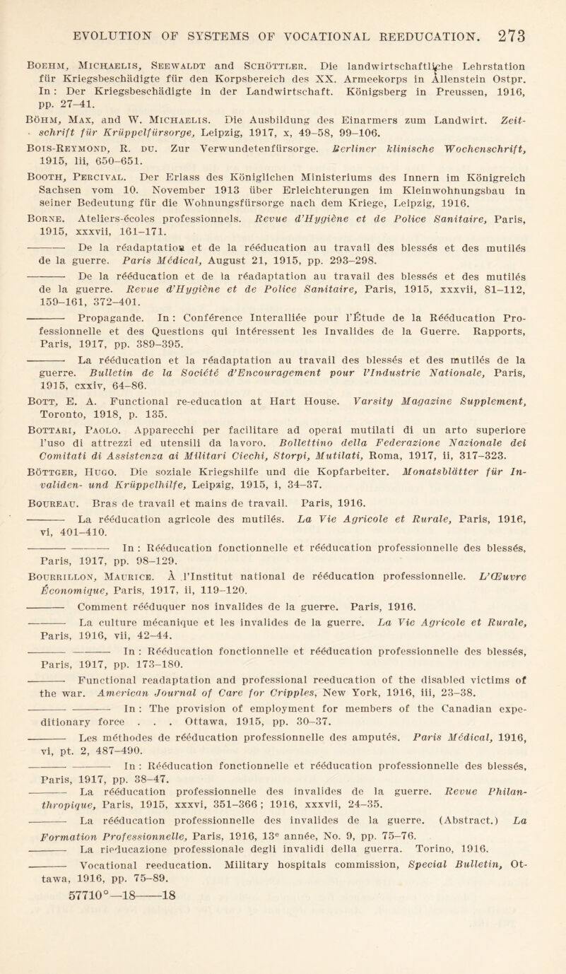 Boehm, Michaelis, Seewaldt and Schottler. Die landwirtschaftli^he Lehrstation fiir Kriegsbeschiidigte fur den Korpsbereich des XX. Armeekorps in Allenstein Ostpr. In: Der Kriegsbeschiidigte in der Landwirtsehaft. Konigsberg in Preussen, 1916, pp. 27-41. Bohm, Max, and W. Michaelis. Die Ausbildung des Einarmers zum Landwirt. Zeit- ■ schrift fiir Kriippelfursorge, Leipzig, 1917, x, 49-58, 99-106. Bois-Reymond, R. du. Zur Verwundetenfiirsorge. Berliner klinische Wochenschrift, 1915, lii, 650-651. Booth, Percival. Der Erlass des Koniglichen Ministeriums des Innern im Konigreich Sachsen vom 10. November 1913 iiber Erleichterungen im Kleinwohnungsbau in seiner Bedeutung fiir die Wohnungsfiirsorge nach dem Kriege, Leipzig, 1916. Borne. Ateliers-ecoles professionnels. Revue d’Hygidne et cle Police Sanitaire, Paris, 1915, xxxvii, 161-171. --De la readaptatioa et de la reeducation au travail des blesses et des mutiles de la guerre. Paris Medical, August 21, 1915, pp. 293-298. -De la reeducation et de la readaptation au travail des blesses et des mutiles de la guerre. Revue d’Hygiene et de Police Sanitaire, Paris, 1915, xxxvii, 81-112, 159-161, 372-401. ■ - Propagande. In : Conference Interalliee pour l’Etude de la Reeducation Pro- fessionnelle et des Questions qui interessent les Invalides de la Guerre. Rapports, Paris, 1917, pp. 389-395. -- La reeducation et la readaptation au travail des blesses et des mutiles de la guerre. Bulletin de la Societe d’Encouragement pour VIndustrie Rationale, Paris, 1915, cxxiv, 64-86. Bott, E. A. Functional re-education at Hart House. Varsity Magazine Supplement, Toronto, 1918, p. 135. Bottari, Paolo. Apparecchi per facilitare ad operai mutilati di un arto superiore l’uso di attrezzi ed utensili da iavoro. Bollettino della Federazione Nazionale dei Comitati di Assistenza ai Militari Giechi, Storpi, Mutilati, Roma, 1917, ii, 317-323. Bottger, Hugo. Die soziale Kriegshilfe und die Kopfarbeiter. Monatstldtter fiir In- validen- und Kriippelhilfe, Leipzig, 1915, i, 34-37. Bqureau. Bras de travail et mains de travail. Paris, 1916. - La reeducation agricole des mutiles. La Vie Agricole et Rurale, Paris, 1916, vi, 401-410. -- In : Reeducation fonctionnelle et reeducation professionnelle des blesses, Paris, 1917, pp. 98-129. Bourrillon, Maurice. A l’lnstitut national de reeducation professionnelle. L’CEuvre Economique, Paris, 1917, ii, 119-120. - Comment reeduquer nos invalides de la guerre. Pai'is, 1916. -La culture mecanique et les invalides de la guerre. La Vie Agricole et Rurale, Paris, 1916, vii, 42-44. --In : Reeducation fonctionnelle et reeducation professionnelle des blesses, Paris, 1917, pp. 173-180. —-- Functional readaptation and professional reeducation of the disabled victims of the war. American Journal of Care for Cripples, New York, 1916, iii, 23-38. - - In : The provision of employment for members of the Canadian expe¬ ditionary force . . . Ottawa, 1915, pp. 30-37. - Les methodes de reeducation professionnelle des amputes. Paris Medical, 1916, vi, pt. 2, 487—490. -In : Reeducation fonctionnelle et reeducation professionnelle des blesses, Paris, 1917, pp. 38-47. - La reeducation professionnelle des invalides de la guerre. Revue Philan- thropique, Paris, 1915, xxxvi, 351-366 ; 1916, xxxvii, 24-35. - La reeducation professionnelle des invalides de la guerre. (Abstract.) La Formation Professionnelle, Paris, 1916, 13e ann6e, No. 9, pp. 75-76. - La rieducazione professionale degli invalidi della guerra. Torino, 1916. -- Vocational reeducation. Military hospitals commission, Special Bulletin, Ot¬ tawa, 1916, pp. 75—89. 57710°—18-18