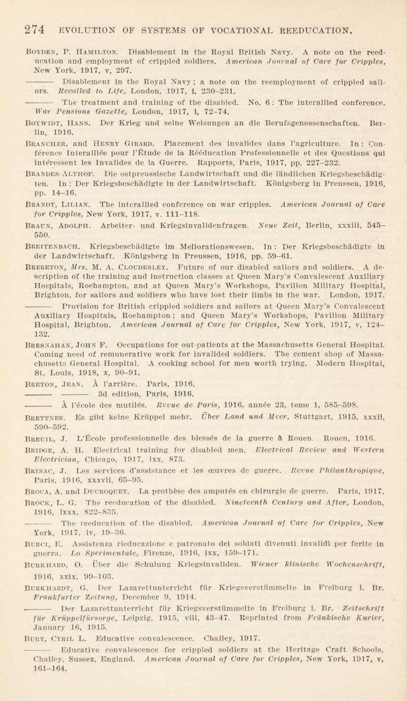 Boyden, P. Hamilton. Disablement in the Royal British Navy. A note on the reed¬ ucation and employment of crippled soldiers. American Journal of Care for Cripples, New York, 1917, v, 297. -Disablement in the Royal Navy ; a note on the reemployment of crippled sail¬ ors. Recalled to Life, London, 1917, i, 230-231. -The treatment and training of the disabled. No. 6 : The interallied conference. War Pensions Gazette, London, 1917, i, 72-74. Boywidt, Hans. Der Krieg und seine Weisungen an die Berufsgenossenschaften. Bei¬ lin, 1916. Branciier, and Henry Girard. Placement des invalides dans l’agriculture. In : ‘Con¬ ference Interallied pour l’Etude de la Reeducation Professionnelle et des Questions qui interessent les Invalides de la Guerre. Rapports, Paris, 1917, pp. 227-232. Brandes-Althof. Die ostpreussische Landwirtschaft und die landlichen Kriegsbeschadig- ten. In : Der Kriegsbeschadigte in der Landwirtschaft. Konigsberg in Preussen, 1916, pp. 14-16. Brandt, Lilian. The interallied conference on war cripples. American Journal of Care for Cripples, New York, 1917, v. 111-118. Braun, Adolph. Arbeiter- und Kriegsinvalidenfragen. Neue Zeit, Berlin, xxxiii, 545- 550. Breitenbach. Kriegsbeschadigte im Meliorationswesen. In : Der Kriegsbeschadigte in der Landwirtschaft. Konigsberg in Preussen, 1916, pp. 59—61. Brereton, Mrs. M. A. Cloudesley. Future of our disabled sailors and soldiers. A de¬ scription of the training and instruction classes at Queen Mary’s Convalescent Auxiliary Hospitals, Roehampton, and at Queen Mary’s Workshops, Pavilion Military Hospital, Brighton, for sailors and soldiers who have lost their limbs in the war. London, 1917. -Provision for British crippled soldiers and sailors at Queen Mary’s Convalescent Auxiliary Hospitals, Roehampton ; and Queen Mary’s Workshops, Pavilion Military Hospital, Brighton. American Journal of Care for Cripples, New York, 1917, v, 124— 132. Bresnahan, John F. Occupations for out-patients at the Massachusetts General Hospital. Coming need of remunerative work for invalided soldiers. The cement shop of Massa¬ chusetts General Hospital. A cooking school for men worth trying. Modern Hospital, St. Louis, 1918, x, 90—91. Breton, Jean. A l’arriere. Paris, 1916. - - 3d edition, Paris, 1916. -- A l’ecole des mutiles. Revue de Paris, 1916, annee 23, tome 1, 585-59S. Brettner. Es gibt keine Kriippel mehr. trber Land und Meer, Stuttgart, 1915, xxxii, 590-592. Breuil, J. L’Ecole professionnelle des blesses de la guerre A Rouen. Rouen, 1916. Bridge, A. H. Electrical training for disabled men. Electrical Review and Western Electrician, Chicago, 1917, lxx, 873. Brisac, J. lies services d’assistance et les oeuvres de guerre. Revue Philanthropique, Paris, 1916, xxxvii, 65-95. Broca, A. and Ducroquet. La prothbse des amputes en chirurgie de guerre. Paris, 1917. Brock, L. G. The reeducation of the disabled. Nineteenth Century and After, London, 1916, Ixxx, 822-835. -The reeducation of the disabled. American Journal of Care for Cripples, New York, 3 917, iv, 19-36. Burci, E. Assistenza rieducazione e patronato dei soldati divenuti invalidi per ferite in guerra. Lo Sperimentale, Firenze, 1916, lxx, 159—171. Burkliard, O. Uber die Schulung Kriegsinvalklen. Wiener klinische Wochenschrift, 1916, xxix, 99—103. Burkhardt, G. Der Lazaretlunterricht fiir Kriegsverstiimmelte in Freiburg i. Br. Frankfurter Zcitung, December 9, 1914. --Der Lazarettunterricht fiir Kriegsverstiimmelte in Freiburg i. Br. Zeitschrift fiir Kriippelfiirsorge, Leipzig, 1915, viii, 43-47. Reprinted from Frdnkische Kurier, January 16, 1915. Burt, Cyril L. Educative convalescence. Chailey, 1917. -- Educative convalescence for crippled soldiers at the Heritage Craft Schools, Chailey, Sussex, England. American Journal of Care for Cripples, New York, 1917, v, 161-164.