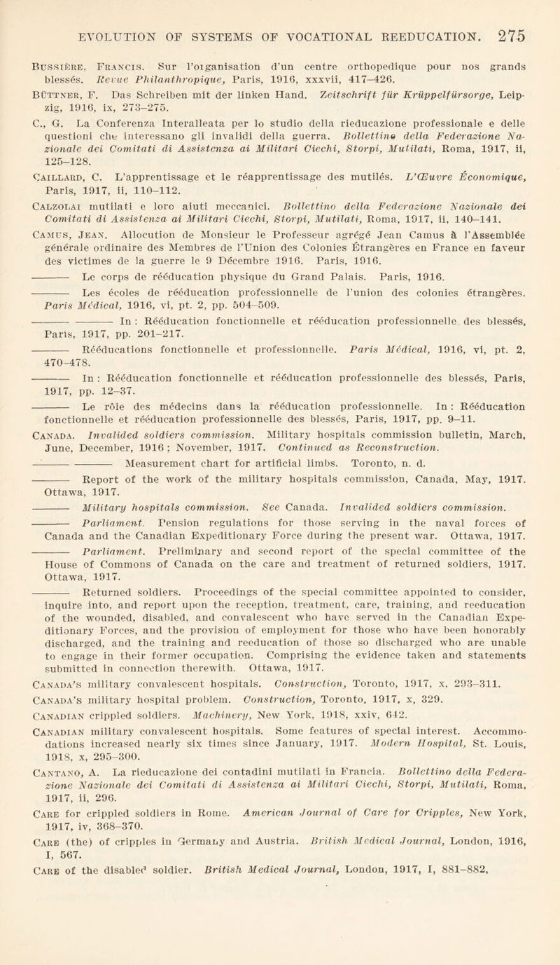 Bussiere, Francis. Sur l’oiganisation d’un centre orthopedique pour nos grands blesses. Revue Philanthropique, Paris, 1916, xxxvii, 417-426. Buttner, F. Das Schreiben mit der linken Hand. Zeitschrift fur Kriippelfiirsorge, Leip¬ zig, 1916, ix, 273—275. C., G. La Conferenza Interalleata per lo studio della rieducazione professional e delle questioni eke interessano gli invalidi della guerra. Bollettino della Federazione Na- zionale del Comitati di Assistenza ai Militari Ciechi, Storpi, Mutilati, Roma, 1917, ii, 125-128. Caillard, C. L’apprentissage et le reapprentissage des mutiles. L’CEuvre Economique, Paris, 1917, ii, 110-112. Calzolai mutilati e loro aiuti meccanici. Bollettino della Federazione Eazionale dei Comitati di Assistenza ai Militari Ciechi, Storpi, Mutilati, Roma, 1917, ii, 140—141. Camus, Jean. Allocution de Monsieur le Professeur agrege Jean Camus & 1'Assemblee generale ordinaire des Membres de l’Union des Colonies Etrangbres en France en faveur des victimes de la guerre le 9 Decembre 1916. Paris, 1916. - Le corps de reeducation physique du Grand Palais. Paris, 1916. - Les ecoles de reeducation professionnelle de l’union des colonies etrangbres. Paris Medical, 1916, vi, pt. 2, pp. 504-509. - —-- In : Reeducation fonctionnelle et reeducation professionnelle des blesses, Paris, 1917, pp. 201-217. - Reeducations fonctionnelle et professionnelle. Paris Medical, 1916, yi, pt. 2, 470-478. -In : Reeducation fonctionnelle et reeducation professionnelle des blesses, Paris, 1917, pp. 12-37. - Le rOle des medecins dans la reeducation professionnelle. In : Reeducation fonctionnelle et reeducation professionnelle des blesses, Paris, 1917, pp. 9-11. Canada. Invalided soldiers commission. Military hospitals commission bulletin, March, June, December, 1916 ; November, 1917. Continued as Reconstruction. -Measurement chart for artificial limbs. Toronto, n. d. - Report of the work of the military hospitals commission, Canada, May, 1917. Ottawa, 1917. - Military hospitals commission. See Canada. Invalided soldiers commission. - Parliament. Pension regulations for those serving in the naval forces of Canada and the Canadian Expeditionary Force during the present war. Ottawa, 1917. - Parliament. Preliminary and second report of the special committee of the House of Commons of Canada on the care and treatment of returned soldiers, 1917. Ottawa, 1917. - Returned soldiers. Proceedings of the special committee appointed to consider, inquire into, and report upon the reception, treatment, care, training, and reeducation of the wounded, disabled, and convalescent who have served in the Canadian Expe¬ ditionary Forces, and the provision of employment for those who have been honorably discharged, and the training and reeducation of those so discharged who are unable to engage in their former occupation. Comprising the evidence taken and statements submitted in connection therewith. Ottawa, 1917. Canada's military convalescent hospitals. Construction, Toronto, 1917, x, 293-311. Canada's military hospital problem. Construction, Toronto. 1917, x, 329. Canadian crippled soldiers. Machinery, New York, 1918, xxiv, 642. Canadian military convalescent hospitals. Some features of special interest. Accommo¬ dations increased nearly six times since January, 1917. Modern Hospital, St. Louis, 1918, x, 295-300. Cantano, A. La rieducazione dei contadini mutilati in Francia. Bollettino della Federa¬ zione Nazionale dei Comitati di Assistenza ai Militari Ciechi, Storpi, Mutilati, Roma, 1917, ii, 296. Care for crippled soldiers in Rome. American Journal of Care for Cripples, New York, 1917, iv, 368-370. Care (the) of cripples in Germany and Austria. British Medical Journal, London, 1916, I, 567. Care of the disabled soldier. British Medical Journal, London, 1917, I, 881-882,