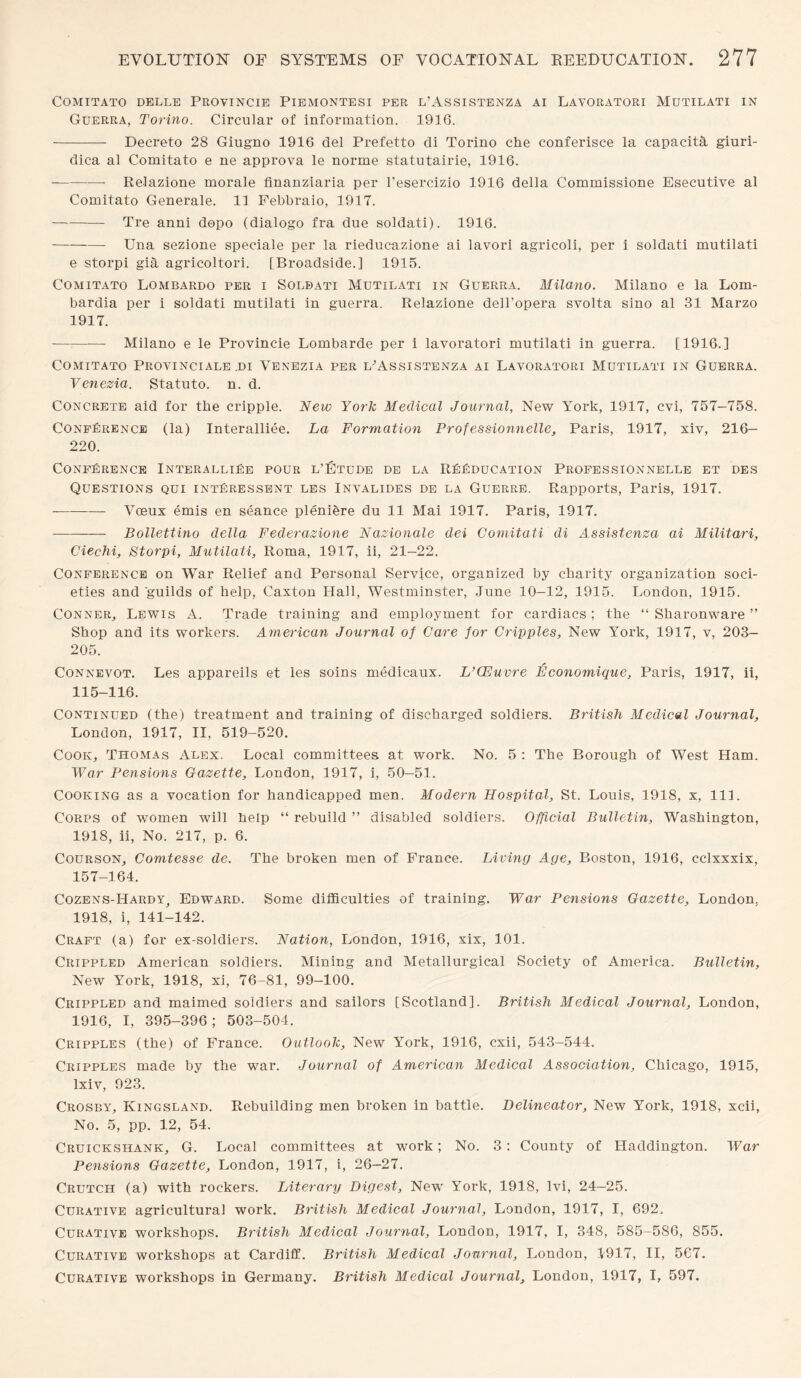 COMITATO DELLE PROVINCIE PlEMONTESI PER L’ASSISTENZA AI LAVORATORI MUTILATI IN Guerra, Torino. Circular of information. 1916. - Decreto 28 Giugno 1916 del Prefetto di Torino che conferisce la capacita giuri- dica al Comitato e ne approva le norme statutairie, 1916. -Relazione morale finanziaria per l’esercizio 1916 della Commissione Esecutive al Comitato Generale. 11 Febbraio, 1917. -Tre anni dopo (dialogo fra due soldati). 1916. -Una sezione speciale per la rieducazione ai lavori agricoli, per i soldati mutilati e storpi gia agricoltori. [Broadside.] 1915. Comitato Lombardo per i Soldati Mutilati in Guerra. Milano. Milano e la Lom¬ bardia per i soldati mutilati in guerra. Relazione dell'opera svolta sino al 31 Marzo 1917. -Milano e le Provincie Lombarde per i lavoratori mutilati in guerra. [1916.] Comitato Provincials .di Venezia per l'Assistenza ai Lavoratori Mutilati in Guerra. Venezia. Statuto. n. d. Concrete aid for the cripple. New York Medical Journal, New York, 1917, cvi, 757-758. Conference (la) Interalliee. La Formation Professionnelle, Paris, 1917, xiv, 216— 220. Conference InteralliEe pour l’Etude de la reeducation Professionnelle et des Questions qui intEressent les Invalides de la Guerre. Rapports, Paris, 1917. - Voeux emis en seance plenifere du 11 Mai 1917. Paris, 1917. -Bollettino della Federazione Nazionale dei Comitati di Assistenza ai Militari, Ciechi, Storpi, Mutilati, Roma, 1917, ii, 21—22. Conference on War Relief and Personal Service, organized by charity organization soci¬ eties and guilds of help, Caxton Hall, Westminster, June 10-12, 1915. London, 1915. Conner, Lewis A. Trade training and employment for cardiacs ; the “ Sharonware ” Shop and its workers. American Journal of Care for Cripples, New York, 1917, v, 203— 205. Connevot. Les appareils et les soins medicaux. L’CEuvre Economique, Paris, 1917, ii, 115-116. Continued (the) treatment and training of discharged soldiers. British Medical Journal, London, 1917, II, 519-520. Cook, Thomas Alex. Local committees at work. No. 5 : The Borough of West Ham. War Pensions Gazette, London, 1917, i, 50-51. Cooking as a vocation for handicapped men. Modern Hospital, St. Louis, 1918, x, 111. Corps of women will help “ rebuild ” disabled soldiers. Official Bulletin, Washington, 1918, ii, No. 217, p. 6. Courson, Comtesse de. The broken men of France. Living Age, Boston, 1916, cclxxxix, 157-164. Cozens-Hardy, Edward. Some difficulties of training. War Pensions Gazette, London, 1918, i, 141-142. Craft (a) for ex-soldiers. Nation, London, 1916, xix, 101. Crippled American soldiers. Mining and Metallurgical Society of America. Bulletin, New York, 1918, xi, 76-81, 99-100. Crippled and maimed soldiers and sailors [Scotland], British Medical Journal, London, 1916, I, 395-396; 503-504. Cripples (the) of France. Outlook, New York, 1916, cxii, 543-544. Cripples made by the war. Journal of American Medical Association, Chicago, 1915, lxiv, 923. Crosby, Ivingsland. Rebuilding men broken in battle. Delineator, New York, 1918, xcii, No. 5, pp. 12, 54. Cruickshank, G. Local committees at work; No. 3: County of Haddington. War Pensions Gazette, London, 1917, i, 26—27. Crutch (a) with rockers. Literary Digest, New York, 1918, lvi, 24—25. Curative agricultural work. British Medical Journal, London, 1917, I, 692. Curative workshops. British Medical Journal, London, 1917, I, 348, 585-586, 855. Curative workshops at Cardiff. British Medical Journal, London, 1917, II, 5C7. Curative workshops in Germany. British Medical Journal, London, 1917, I, 597.