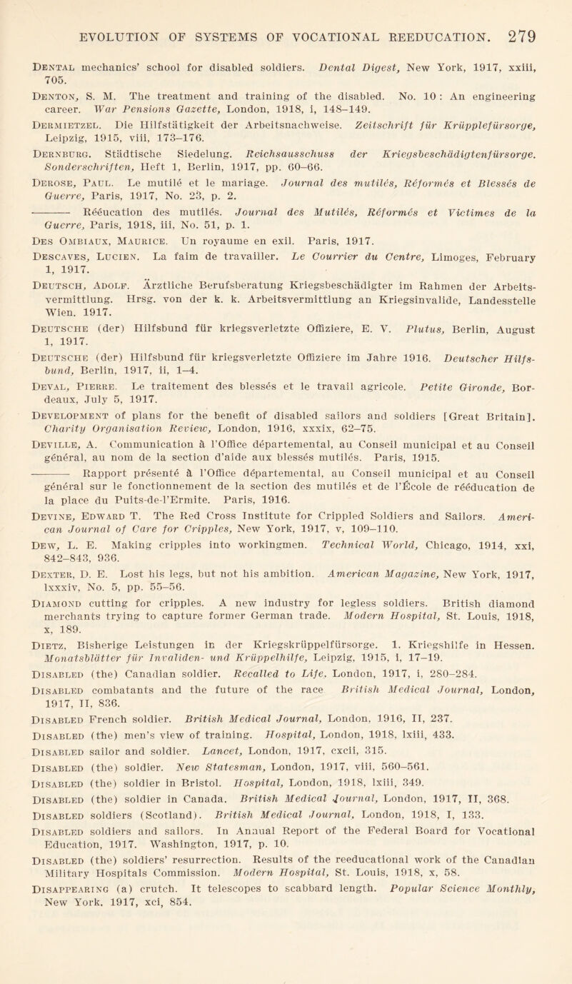 Dental mechanics’ school for disabled soldiers. Dental Digest, New York, 1917, xxiii, 705. Denton, S. M. The treatment and training of the disabled. No. 10 : An engineering career. War Pensions Gazette, London, 1918, i, 148-149. Dermietzel. Die Hilfstatigkeit der Arbeitsnachweise. Zeitschrift fiir Kriipplefiirsorge, Leipzig, 1915, viii, 173—176. Dernburg. Stiidtische Siedelung. Reichsausschuss der Kriegsbeschadigtenfiirsorge. Sonderschriften, Heft 1, Berlin, 1917, pp. 60-66. Derose, Paul. Le inutile et le mariage. Journal des mutiles, Reformtls et Blesses de Guerre, Paris, 1917, No. 23, p. 2. •-Reeucation des mutiles. Journal des Mutiles, Reformes et Victimes de la Guerre, Paris, 1918, iii, No. 51, p. 1. Des Ombiaux, Maurice. Un royaume en exil. Paris, 1917. Descaves, Lucien. La faim de travaiiler. Le Gourrier du Centre, Limoges, February 1, 1917. Deutsch, Adolf. Arztliche Berufsberatung Kriegsbeschadigter im Rahmen der Arbeits- vermittlung. Hrsg. von der k. k. Arbeitsvermittlung an Kriegsinvalide, Landesstelle Wien. 1917. Deutsche (der) Hilfsbund fiir kriegsverletzte Offiziere, E. V. Plutus, Berlin, August 1, 1917. Deutsche (der) Hilfsbund fiir kriegsverletzte Offiziere im Jahre 1916. Deutscher Hilfs- tnind, Berlin, 1917, ii, 1-4. Deval, Pierre. Le traitement des blesses et le travail agricole. Petite Gironde, Bor¬ deaux, July 5, 1917. Development of plans for the benefit of disabled sailors and soldiers [Great Britain], Charity Organisation Review, London, 1916, xxxix, 62-75. Deville, A. Communication a l’Office departemental, au Conseil municipal et au Conseil general, au nom de la section d’aide aux blesses mutiles. Paris, 1915. -- Rapport presente a l’Office departemental, au Conseil municipal et au Conseil general sur le fonctionnement de la section des mutiles et de l’Ecole de reeducation de la place du Puits-de-l’Ermite. Paris, 1916. Devine, Edward T. The Red Cross Institute for Crippled Soldiers and Sailors. Ameri¬ can Journal of Care for Cripples, New York, 1917, v, 109-110. Dew, L. E. Making cripples into workingmen. Technical World, Chicago, 1914, xxi, 842-843, 936. Dexter, D. E. Lost his legs, but not his ambition. American Magazine, New York, 1917, lxxxiv, No. 5, pp. 55-56. Diamond cutting for cripples. A new industry for legless soldiers. British diamond merchants trying to capture former German trade. Modern Hospital, St. Louis, 1918, x, 189. Dietz, Bisherige Leistungen in der Kriegskriippelfiirsorge. 1. Kriegshilfe in Hessen. Monatshldtter fiir Invaliden- und Kriippelhilfe, Leipzig, 1915, i, 17-19. Disabled (the) Canadian soldier. Recalled to Life, London, 1917, i, 280-284. Disabled combatants and the future of the race British Medical Journal, London, 1917, II, 836. Disabled French soldier. British Medical Journal, London, 1916, II, 237. Disabled (the) men’s view of training. Hospital, London, 1918, lxiii, 433. Disabled sailor and soldier. Lancet, London, 1917, cxcii, 315. Disabled (the) soldier. New Statesman, London, 1917, viii, 560-561. Disabled (the) soldier in Bristol. Hospital, London, 1918, lxiii, 349. Disabled (the) soldier in Canada. British Medical Journal, London, 1917, II, 368. Disabled soldiers (Scotland). British Medical Journal, London, 1918, I, 133. Disabled soldiers and sailors. In Annual Report of the Federal Board for Vocational Education, 1917. Washington, 1917, p. 10. Disabled (the) soldiers’ resurrection. Results of the reeducational work of the Canadian Military Hospitals Commission. Modern Hospital, St. Louis, 1918, x, 58. Disappearing (a) crutch. It telescopes to scabbard length. Popular Science Monthly, New York. 1917, xci, 854,