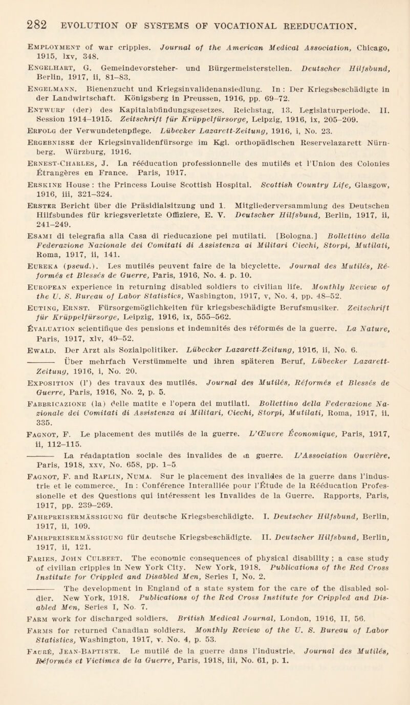 Employment of war cripples. Journal of the American Medical Association, Chicago, 1915, lxv, 348. Engelhart, G. Gemeindevorsteher- und Biirgermeisterstellen. Deutscher Hilfsbund, Berlin, 1917, ii, 81-83. Engelmann. Bienenzucht und Kriegsinvalidenansiedlung. In : Der Kriegsbeschiidigte in der Landwirtschaft. Konigsberg in Preussen, 1916, pp. 69-72. Entwurf (der) des Kapitalabfindungsgesetzes. Reichstag, 13. Legislaturperiode. II. Session 1914-1915. Zeitschrift fur Kruppelfiirsorge, Leipzig, 1916, ix, 205-209. Erfolg der Verwundetenpflege. Liibecker Lazarett-Zeitung, 1916, i, No. 23. Ergebnisse der Kriegsinvalidenfiirsorge im Kgl. ortbopadischen Reservelazarett Niirn- berg. Wurzburg, 3 916. Ernest-Charles, J. La reeducation professionnelle des mutiles et l’Union des Colonies Etrangbres en France. Paris, 1917. Erskine House : the Princess Louise Scottish Hospital. Scottish Country Life, Glasgow, 1916, iii, 321-324. Erster Bericht iiber die Prasidialsitzung und 1. Mitgliederversammlung des Deutscben Hilfsbundes fiir kriegsverletzte Offiziere, E. V. Deutscher Hilfsbund, Berlin, 1917, ii, 241-249. Esami di telegrafia alia Casa di rieducazione pei mutilati. [Bologna.] Bollettino della Federazione Nazionale dei Comitati di Assistenza ai Militari Ciechi, Storpi, Mutilati, Roma, 1917, ii, 141. Eureka (pseud.). Les mutiles peuvent faire de la bicyclette. Journal des Mutiles. Re¬ formes et Blesses de Guerre, Paris, 1916, No. 4. p. 10. European experience in returning disabled soldiers to civilian life. Monthly Review of the U. S. Bureau of Labor Statistics, Washington, 3 917, v, No. 4, pp. 48-52. Euting, Ernst. Fiirsorgemoglichkeiten fiir kriegsbeschiidigte Berufsmusiker. Zeitschrift fiir Kruppelfiirsorge, Leipzig, 1916, ix, 555-562. Evaluation scientifique des pensions et indemnites des reformes de la guerre. La Nature, Paris, 1917, xlv, 49—52. Ewald. Der Arzt als Sozialpolitiker. Liibecker Lazarett-Zeitung, 1916, ii, No. 6. - Uber mehrfach Verstummelte und ihren spateren Beruf, Liibecker Lazarett- Zeitung, 193 6, i, No. 20. Exposition (T) des travaux des mutiles. Journal des Mutil&s, Reformes et Blesses de Guerre, Paris, 1916, No. 2, p. 5. Fabbricazione (la) delle matite e l’opera dei mutilati. Bollettino della Federazione Na¬ zionale dei Comitati di Assistenza ai Militari, Ciechi, Storpi, Mutilati, Roma, 1917, ii. 335. Fagnot, F. Le placement des mutiles de la guerre. L’CEuvre Economique, Paris, 1917, ii, 112-115. - La readaptation sociale des invalides de m guerre. L’Association Ouvrietre, Paris, 1918, xxv, No. 658, pp. 1-5. Fagnot, F. and Raflin, Numa. Sur le placement des invalides de la guerre dans l’indus- trie et le commerce. In : Conference Interalliee pour l’Etude de la Reeducation Profes- sionelle et des Questions qui interessent les Invalides de la Guerre. Rapports, Paris, 1917, pp. 239-269. Fahrpreisermassigung fiir deutsche Kriegsbeschadigte. I. Deutscher Hilfsbund, Berlin, 1917, ii, 109. Fahrpreisermassigung fiir deutsche Kriegsbeschadigte. II. Deutscher Hilfsbund, Berlin, 1917, ii, 121. Faries, John Culbf.rt. The economic consequences of physical disability ; a case study of civilian cripples in New York City. New York, 1918. Publications of the Red Cross Institute for Crippled and Disabled Men, Series I, No. 2. - The development in England of a state system for the care of the disabled sol¬ dier. New York, 1918. Publications of the Red Cross Institute for Crippled and Dis¬ abled Men, Series I, No. 7. Farm work for discharged soldiers. British Medical Journal, London, 1916, II, 56. Farms for returned Canadian soldiers. Monthly Review of the U. S. Bureau of Labor Statistics, Washington, 1917, v. No. 4, p. 53. Faur£:, Jean-Baptiste. Le mutile de la guerre dans l’industrie. Journal des Mutilds, Rdformes et Victimes de la Guerre, Paris, 1918, iii, No. 61, p. 1.